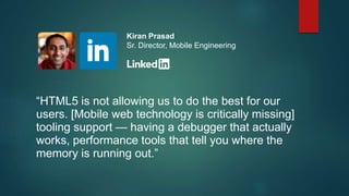 “HTML5 is not allowing us to do the best for our
users. [Mobile web technology is critically missing]
tooling support — having a debugger that actually
works, performance tools that tell you where the
memory is running out.”
Kiran Prasad
Sr. Director, Mobile Engineering
 