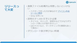 リリースっ
て大変
• 画像ファイル結構沢山用意しないといけな
い
• ベクターで作った方が楽なので アイコン作成
ツールに期待
• Gimp は辛いｗ
• 説明文が 1,000 文字とか必要
• タイトル、キャッチ、説明文などでかなりダウ
ンロード数とかが変わるらしい
• A/B テストなど、マーケティングの要素もあっ
て面白い
• ダウンロード数が伸びない問題
 