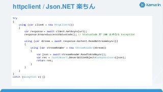 httpclient / Json.NET 楽ちん
try
{
using (var client = new HttpClient())
{
var response = await client.GetAsync(uri);
response.EnsureSuccessStatusCode(); // StatusCode が 200 以外なら Exception
using (var stream = await response.Content.ReadAsStreamAsync())
{
using (var streamReader = new StreamReader(stream))
{
var json = await streamReader.ReadToEndAsync();
var res = JsonConvert.DeserializeObject<ConnpassJson>(json);
return res;
}
}
}
}
catch (Exception e) {}
 