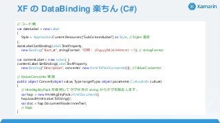 XF の DataBinding 楽ちん (C#)
// コード側
var dateLabel = new Label
{
Style = Application.Current.Resources[“SubColoredLabel”] as Style, // Styles 指定
};
dateLabel.SetBinding(Label.TextProperty,
new Binding("Start_at", stringFormat: "日時： {0:yyyy/M/d HH:mm} ～")); // stringFormat
var contentLabel = new Label { };
contentLabel.SetBinding(Label.TextProperty,
new Binding("Description", converter: new HtmlToPlainConverter())); // IValueConverter
// IValueConverter 実装
public object Convert(object value, Type targetType, object parameter, CultureInfo culture)
{
// HtmlAgilityPack を使用してタグ付きの string からタグを除去します。
var hap = new HtmlAgilityPack.HtmlDocument();
hap.LoadHtml(value.ToString());
var doc = hap.DocumentNode.InnerText;
// logic
}
 