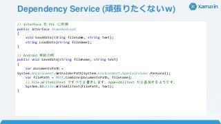 Dependency Service (頑張りたくないｗ)
// Interface を PCL に用意
public interface ISaveAndLoad
{
void SaveData(string filename, string text);
string LoadData(string filename);
}
// Android 実装の例
public void SaveData(string filename, string text)
{
var documentsPath =
System.Environment.GetFolderPath(System.Environment.SpecialFolder.Personal);
var filePath = Path.Combine(documentsPath, filename);
// File.WriteAllText ですべて上書きします。AppendAllText だと追加するようです。
System.IO.File.WriteAllText(filePath, text);
}
 