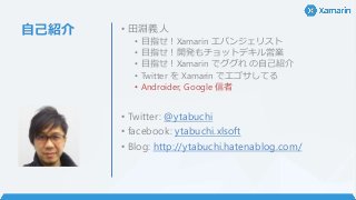 自己紹介 • 田淵義人
• 目指せ！Xamarin エバンジェリスト
• 目指せ！開発もチョットデキル営業
• 目指せ！Xamarin でググれ の自己紹介
• Twitter を Xamarin でエゴサしてる
• Androider, Google 信者
• Twitter: @ytabuchi
• facebook: ytabuchi.xlsoft
• Blog: http://ytabuchi.hatenablog.com/
 