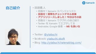 自己紹介 • 田淵義人
• 目指せ！Xamarin エバンジェリスト
• 目指せ！開発もチョットデキル営業
• アプリリリースしました！今日はその話
• 目指せ！Xamarin でググれ の自己紹介
• Twitter を Xamarin でエゴサしてる
• Androider, Google 信者 → MS も良いな
• Twitter: @ytabuchi
• facebook: ytabuchi.xlsoft
• Blog: http://ytabuchi.hatenablog.com/
 