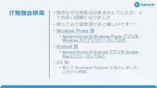 IT勉強会検索 • 残念ながら受賞は出来ませんでしたが、と
ても良い経験になりました
• 使ってみて感想頂けると嬉しいです^^
• Windows Phone 版
• Xamarin.Forms の Windows Phone アプリを
Windows ストアにリリースしてみた
• Android 版
• Xamarin.Forms の Android アプリを Google
Play にリリースしてみた
• iOS 版
• 個人で Developer Program に加入しました。
これから申請。
 