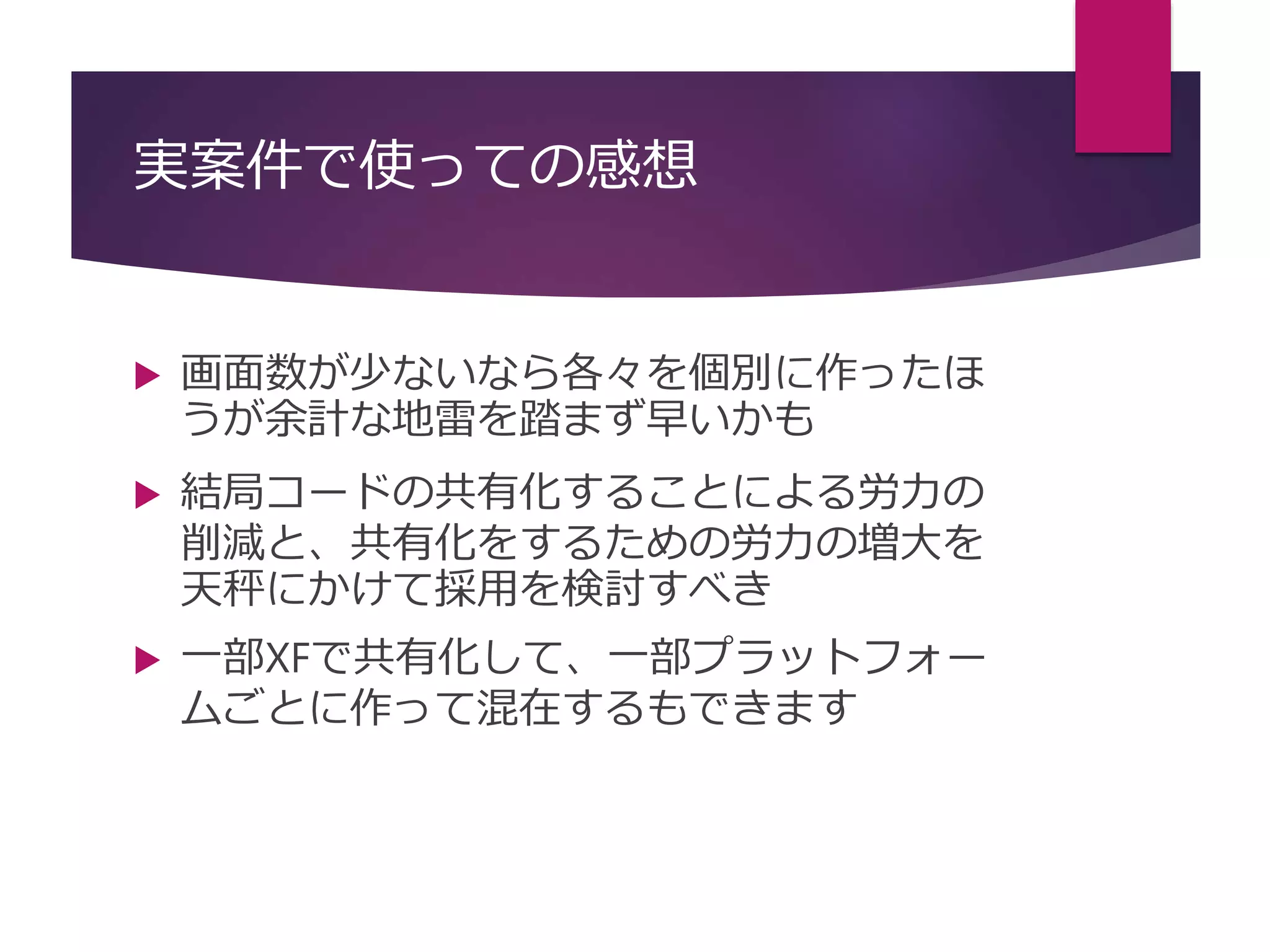 実案件で使っての感想
 画面数が少ないなら各々を個別に作ったほ
うが余計な地雷を踏まず早いかも
 結局コードの共有化することによる労力の
削減と、共有化をするための労力の増大を
天秤にかけて採用を検討すべき
 一部XFで共有化して、一部プラットフォー
ムごとに作って混在するもできます
 