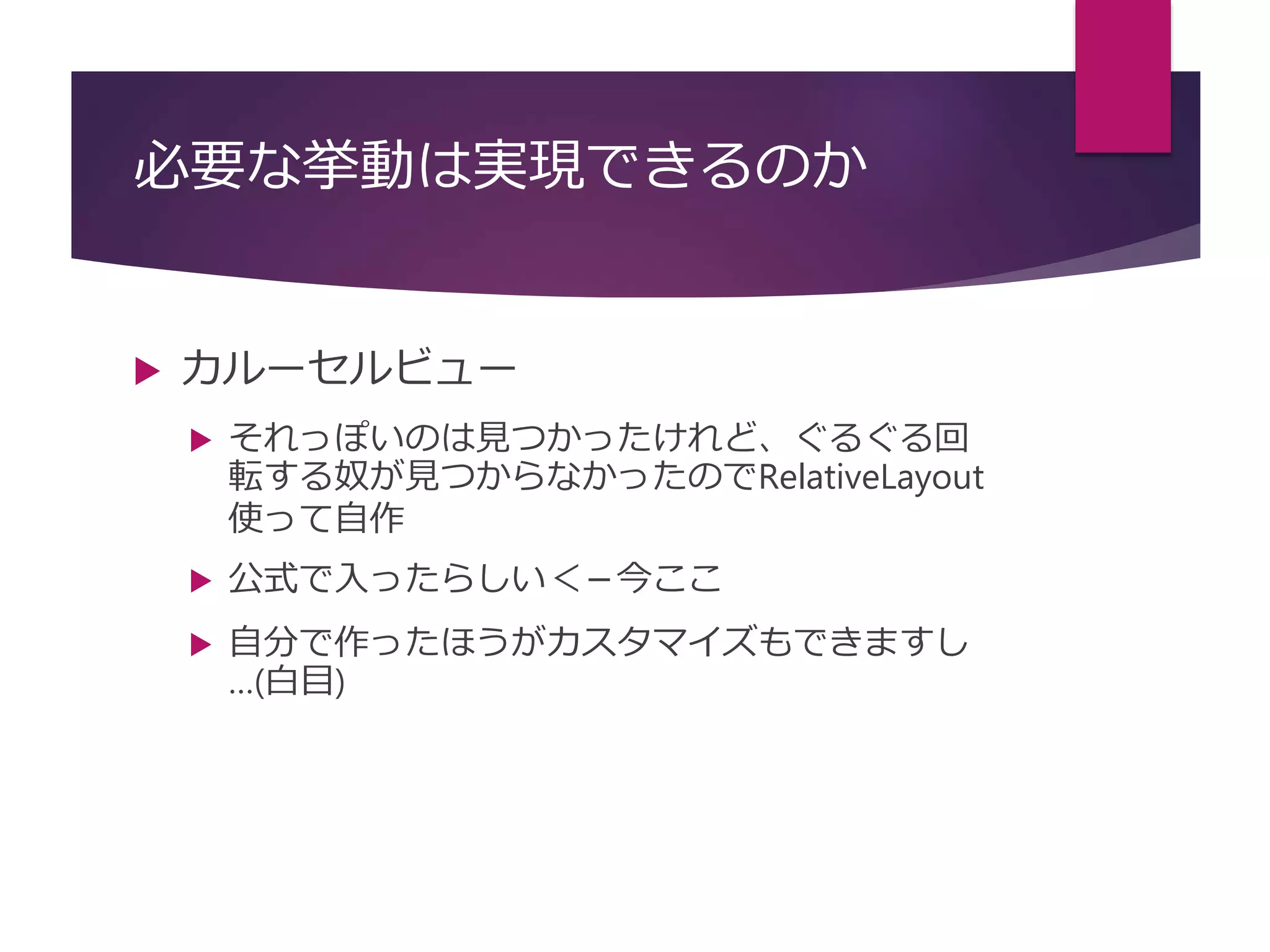 必要な挙動は実現できるのか
 カルーセルビュー
 それっぽいのは見つかったけれど、ぐるぐる回
転する奴が見つからなかったのでRelativeLayout
使って自作
 公式で入ったらしい＜－今ここ
 自分で作ったほうがカスタマイズもできますし
…(白目)
 