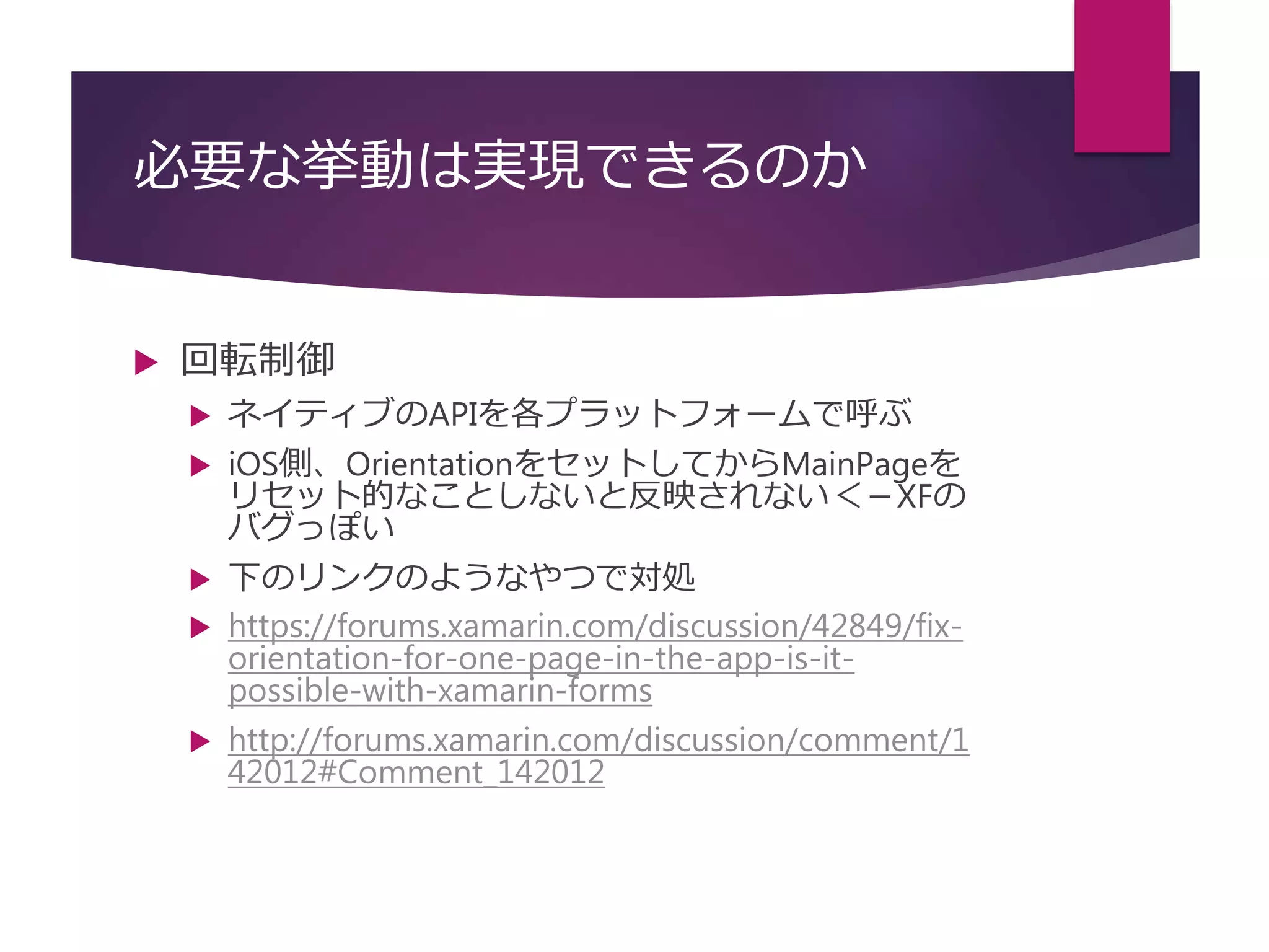 必要な挙動は実現できるのか
 回転制御
 ネイティブのAPIを各プラットフォームで呼ぶ
 iOS側、OrientationをセットしてからMainPageを
リセット的なことしないと反映されない＜－XFの
バグっぽい
 下のリンクのようなやつで対処
 https://forums.xamarin.com/discussion/42849/fix-
orientation-for-one-page-in-the-app-is-it-
possible-with-xamarin-forms
 http://forums.xamarin.com/discussion/comment/1
42012#Comment_142012
 
