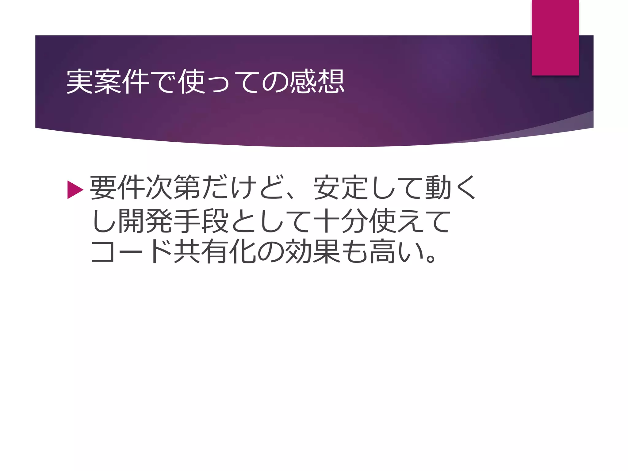 実案件で使っての感想
 要件次第だけど、安定して動く
し開発手段として十分使えて
コード共有化の効果も高い。
 