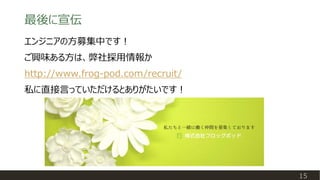 最後に宣伝
15
エンジニアの方募集中です！
ご興味ある方は、弊社採用情報か
http://www.frog-pod.com/recruit/
私に直接言っていただけるとありがたいです！
 