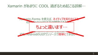 Xamarin.Forms を使えば、ネイティブを知らなくても
iOS, Androidのアプリが開発できるの？
5
Xamarin があまりに COOL 過ぎるため起こる誤解…
Xamarin.Forms を使えば、
iOS, Android...