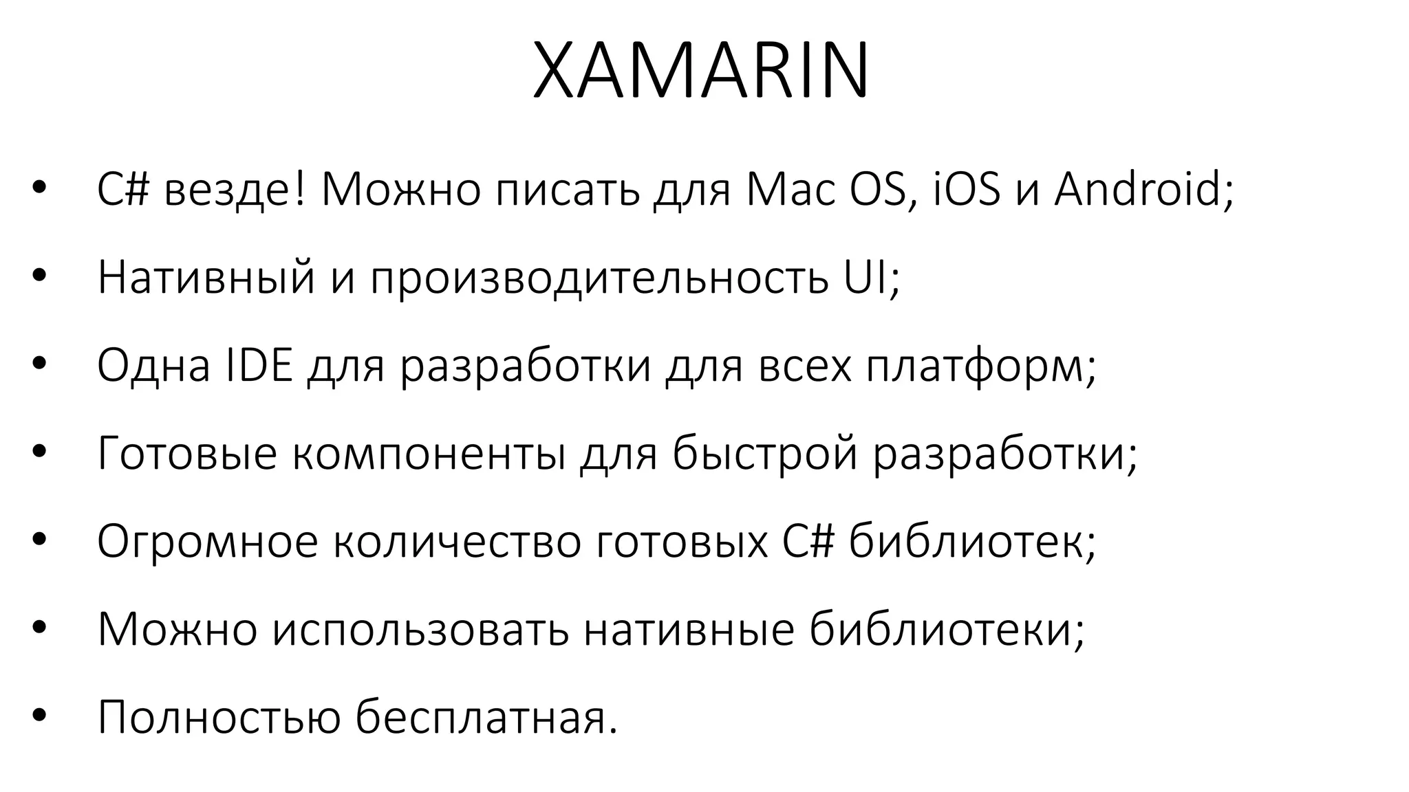 • C# везде! Можно писать для Mac OS, iOS и Android;
• Нативный и производительность UI;
• Одна IDE для разработки для всех платформ;
• Готовые компоненты для быстрой разработки;
• Огромное количество готовых C# библиотек;
• Можно использовать нативные библиотеки;
• Полностью бесплатная.
XAMARIN
 