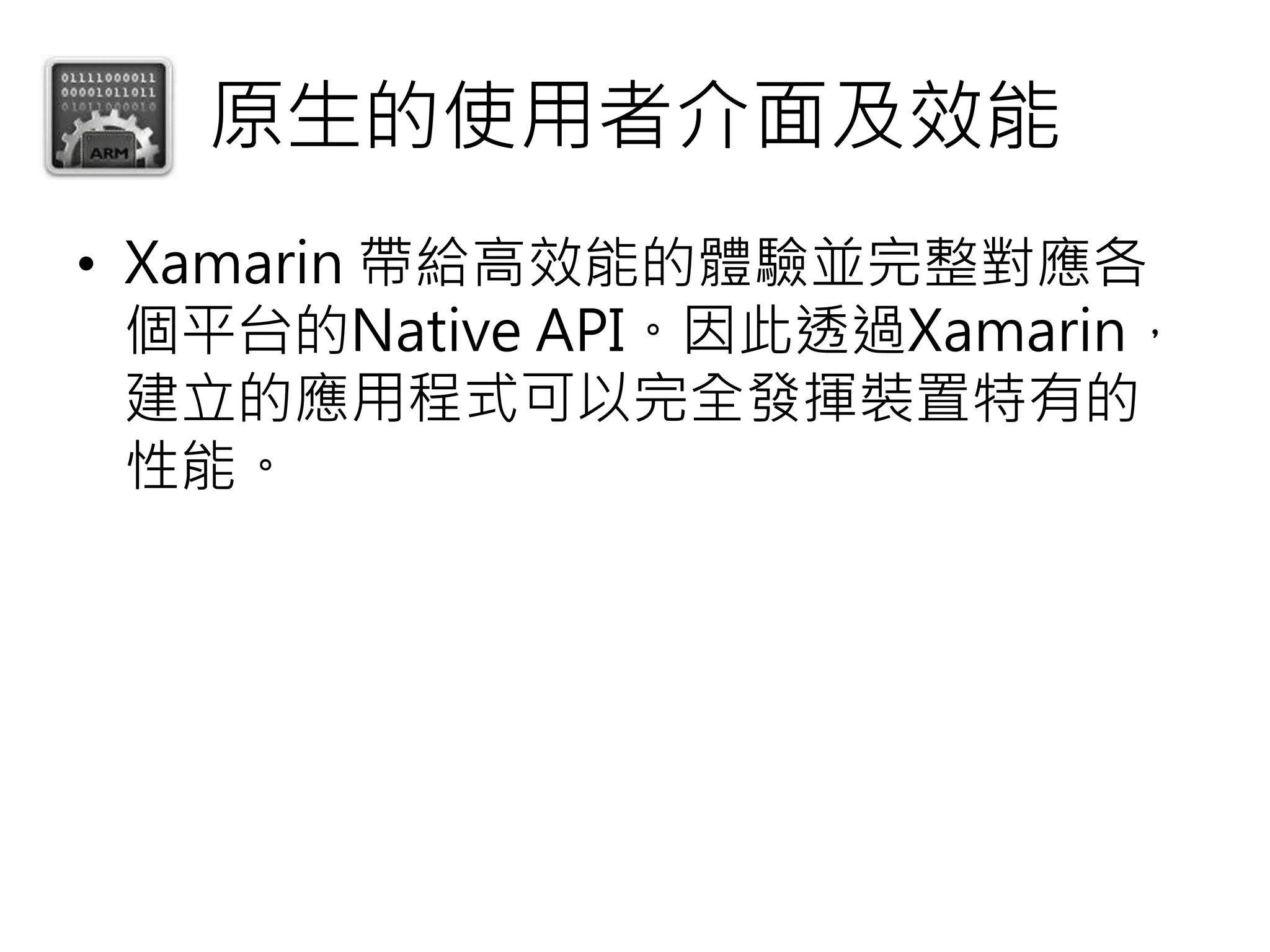 原生的使用者介面及效能
• Xamarin 帶給高效能的體驗並完整對應各
個平台的Native API。因此透過Xamarin，
建立的應用程式可以完全發揮裝置特有的
性能。
 