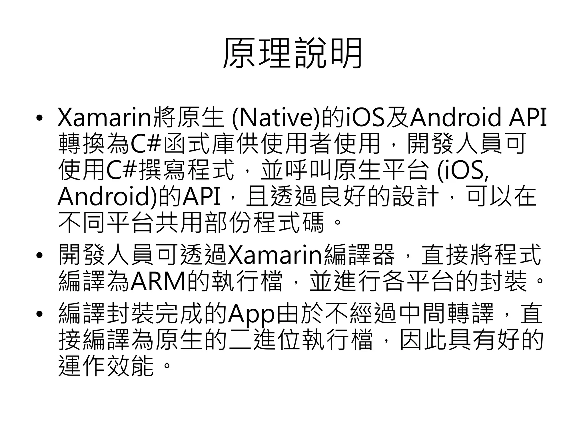 原理說明
• Xamarin將原生 (Native)的iOS及Android API
轉換為C#函式庫供使用者使用，開發人員可
使用C#撰寫程式，並呼叫原生平台 (iOS,
Android)的API，且透過良好的設計，可以在
不同平台共用部份程式碼。
• 開發人員可透過Xamarin編譯器，直接將程式
編譯為ARM的執行檔，並進行各平台的封裝。
• 編譯封裝完成的App由於不經過中間轉譯，直
接編譯為原生的二進位執行檔，因此具有好的
運作效能。
 