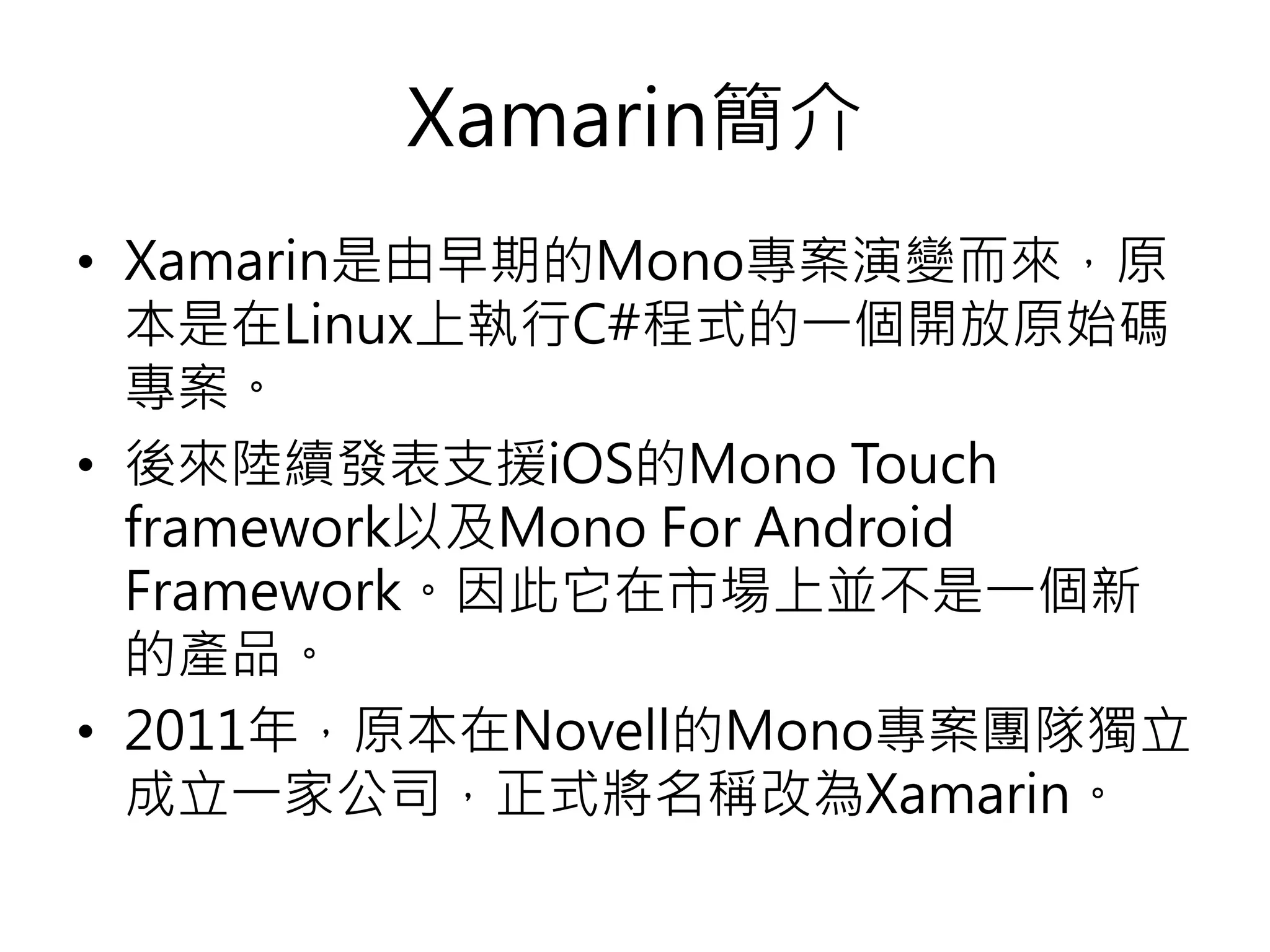 Xamarin簡介
• Xamarin是由早期的Mono專案演變而來，原
本是在Linux上執行C#程式的一個開放原始碼
專案。
• 後來陸續發表支援iOS的Mono Touch
framework以及Mono For Android
Framework。因此它在市場上並不是一個新
的產品。
• 2011年，原本在Novell的Mono專案團隊獨立
成立一家公司，正式將名稱改為Xamarin。
 