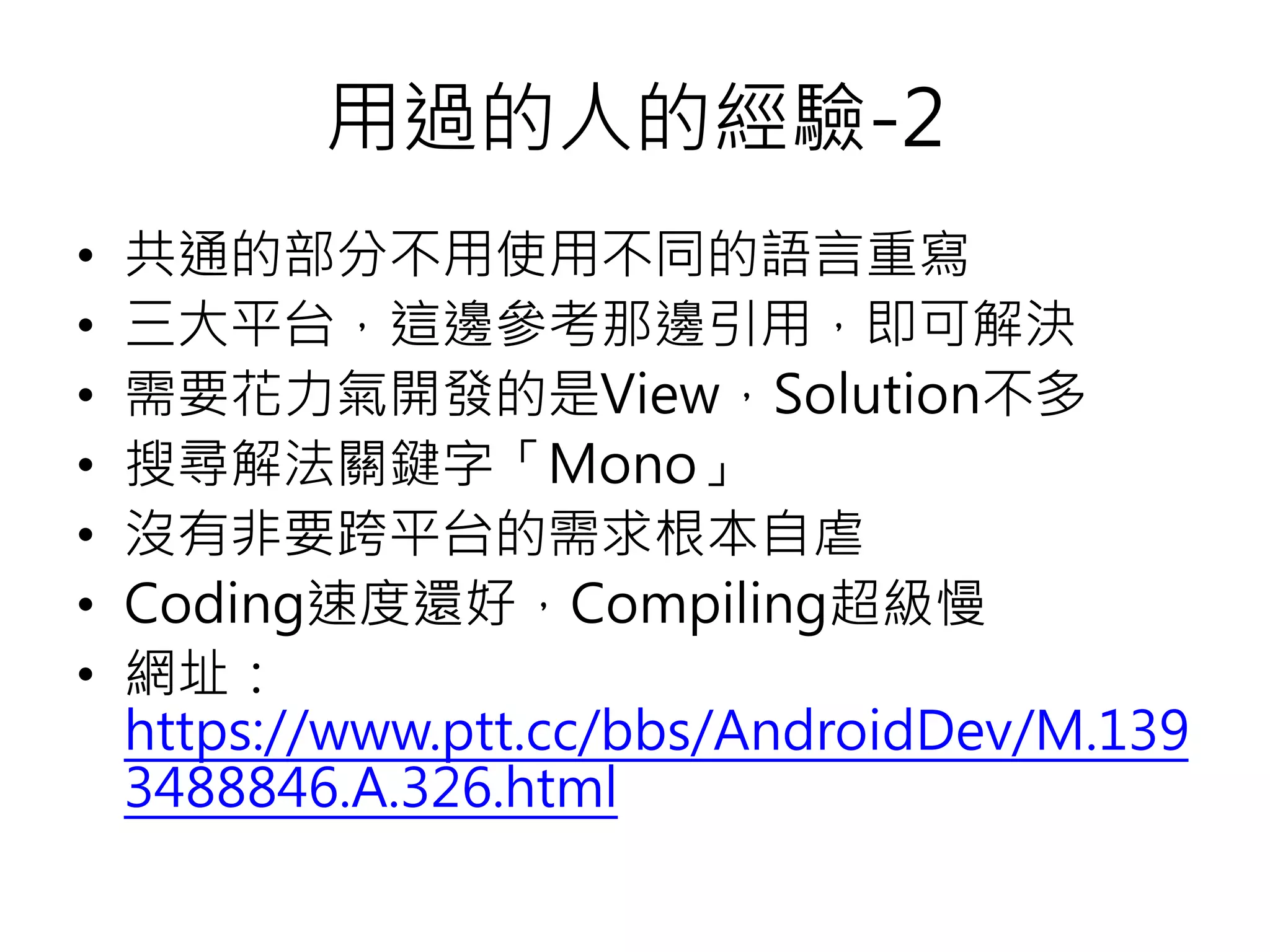 用過的人的經驗-2
• 共通的部分不用使用不同的語言重寫
• 三大平台，這邊參考那邊引用，即可解決
• 需要花力氣開發的是View，Solution不多
• 搜尋解法關鍵字「Mono」
• 沒有非要跨平台的需求根本自虐
• Coding速度還好，Compiling超級慢
• 網址：
https://www.ptt.cc/bbs/AndroidDev/M.139
3488846.A.326.html
 