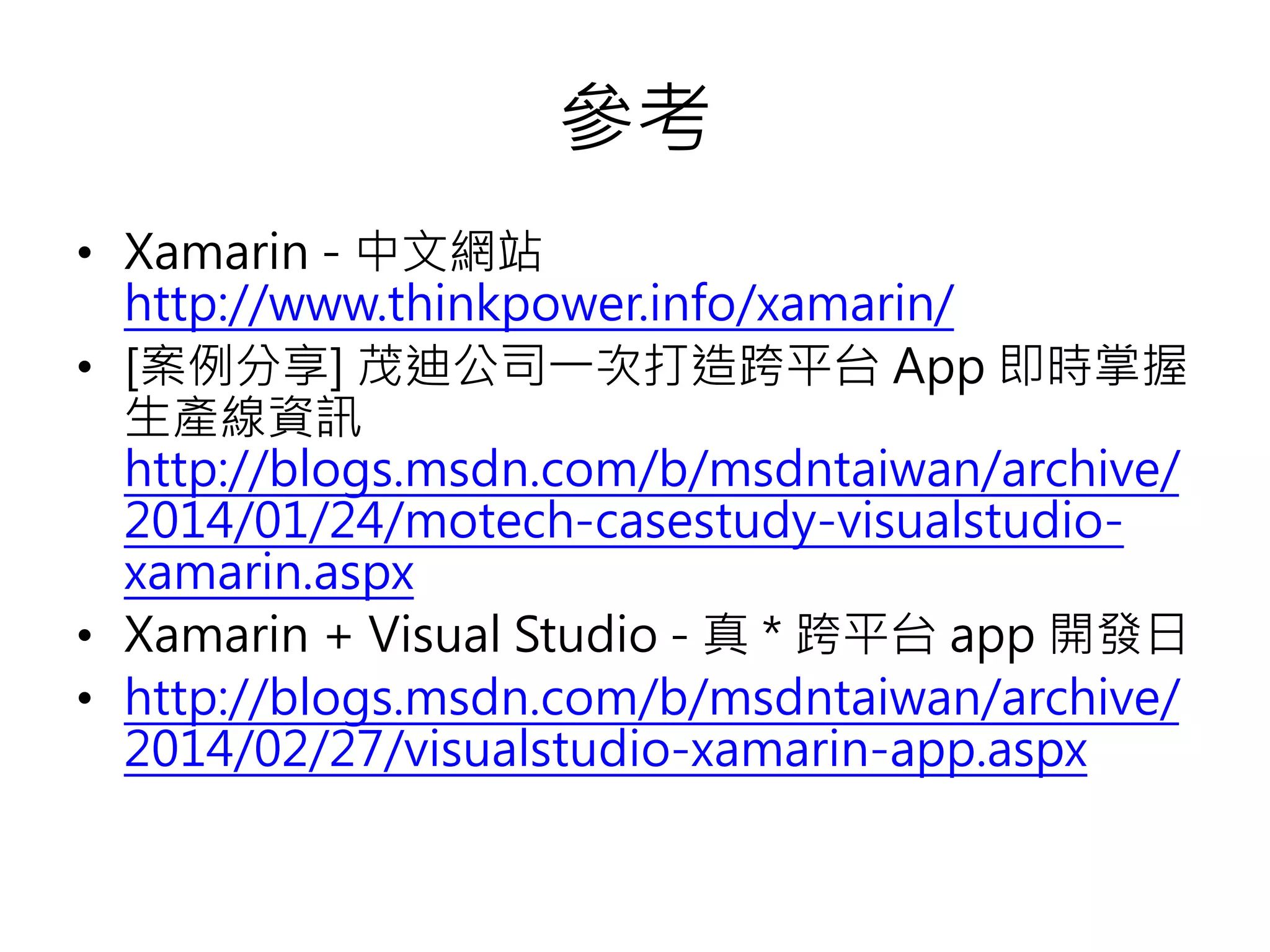 參考
• Xamarin - 中文網站
http://www.thinkpower.info/xamarin/
• [案例分享] 茂迪公司一次打造跨平台 App 即時掌握
生產線資訊
http://blogs.msdn.com/b/msdntaiwan/archive/
2014/01/24/motech-casestudy-visualstudio-
xamarin.aspx
• Xamarin + Visual Studio - 真 * 跨平台 app 開發日
• http://blogs.msdn.com/b/msdntaiwan/archive/
2014/02/27/visualstudio-xamarin-app.aspx
 
