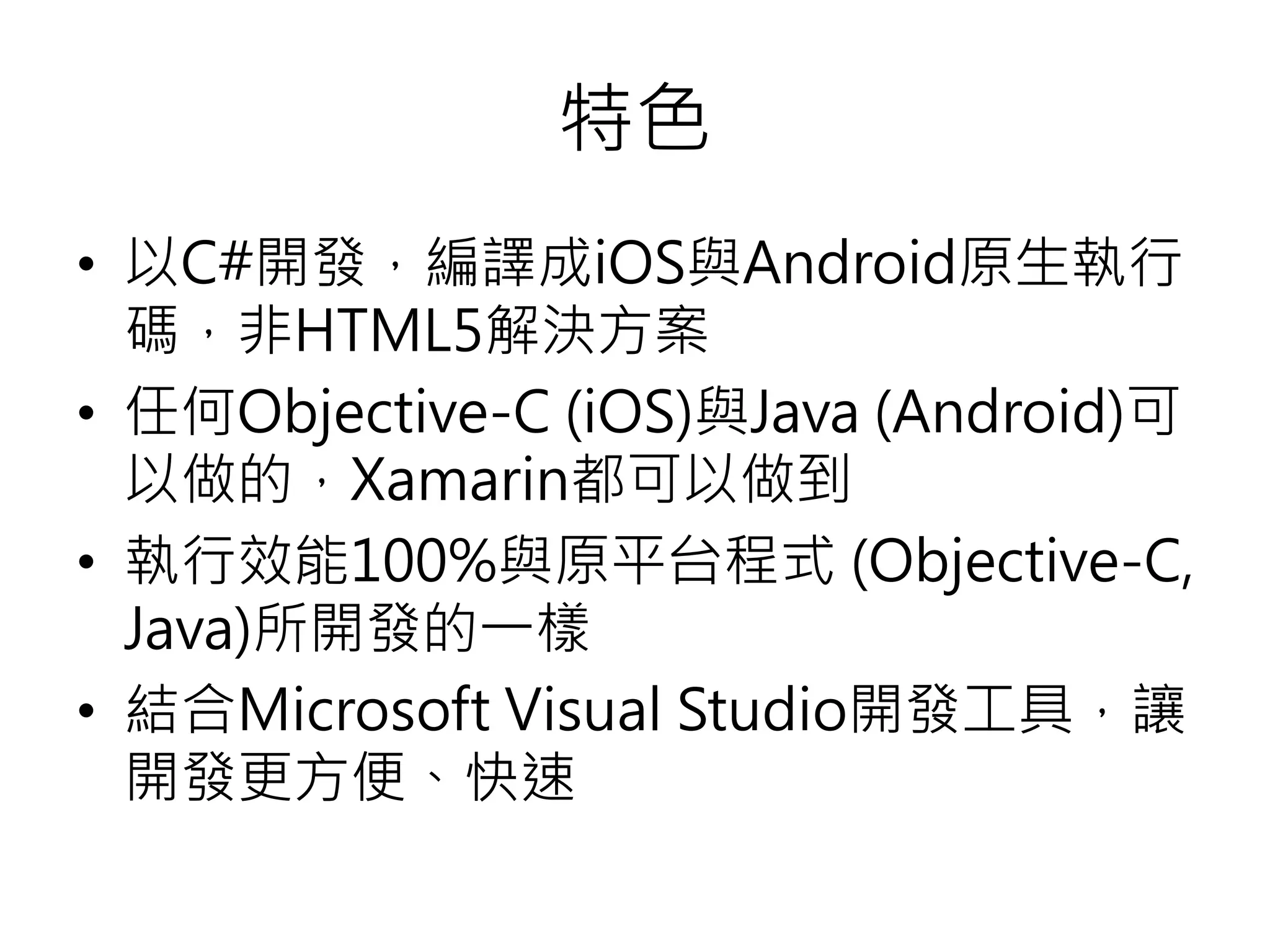 特色
• 以C#開發，編譯成iOS與Android原生執行
碼，非HTML5解決方案
• 任何Objective-C (iOS)與Java (Android)可
以做的，Xamarin都可以做到
• 執行效能100%與原平台程式 (Objective-C,
Java)所開發的一樣
• 結合Microsoft Visual Studio開發工具，讓
開發更方便、快速
 