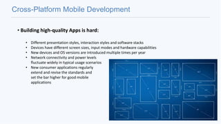 Cross-Platform Mobile Development
• Building high-quality Apps is hard:
• Different presentation styles, interaction styles and software stacks
• Devices have different screen sizes, input modes and hardware capabilities
• New devices and OS versions are introduced multiple times per year
• Network connectivity and power levels
fluctuate widely in typical usage scenarios
• New consumer applications regularly
extend and revise the standards and
set the bar higher for good mobile
applications
 