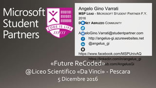 Angelo Gino Varrati
MSP LEAD - MICROSOFT STUDENT PARTNER F.Y.
2016
DOTNET ABRUZZO COMMUNITY
AngeloGino.Varrati@studentpartner.com
http://angelus-gi.azurewebsites.net
@angelus_gi
https://www.facebook.com/MSPUnivAQ
https://linkedin.com/in/angelus_gi
https://github.com/AngelusGi«Future ReCoded»
@Liceo Scientifico «DaVinci» - Pescara
5 Dicembre 2016
 