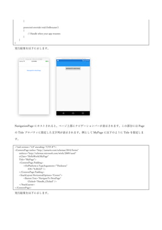 }
}
実行結果を以下に示します。PinType の形がプラットフォームによって異なることが確認できます。（という
か実質プラットフォームごとに 1 種類みたいですね）
4.3.21 CarouselView
カルーセルを提供するコントロールです。Map コントロールと同様に NuGet から入手して使用します。執
筆時点で preview リリースとなるので正式版では動作が異なっている可能性があります。NuGet で以下のパ
ッケージを取得してきて PCL, iOS, Android のプロジェクトに追加します。(プレリリースを含めるにチェッ
クを入れて取得してください)
 Xamarin.Forms.CarouselView
CarouselView は ListView と同じように ItemsSource プロパティにコレクションを指定して、ItemTemplate
に 1 つの項目ごとの見た目を定義します。使用例を以下に示します。
<?xml version="1.0" encoding="UTF-8"?>
<ContentPage xmlns="http://xamarin.com/schemas/2014/forms"
xmlns:x="http://schemas.microsoft.com/winfx/2009/xaml"
xmlns:cv="clr-namespace:Xamarin.Forms;assembly=Xamarin.Forms.CarouselView"
x:Class="HelloWorld.MyPage"
Title="MyPage">
<ContentPage.Padding>
<OnPlatform x:TypeArguments="Thickness">
<On Platform="iOS">0,20,0,0</On>
</OnPlatform>
 