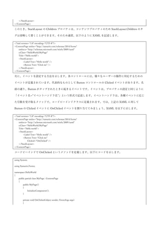 め、StackLayout に対して Label コントロールと Button コントロールを配置するには以下のように書くこと
ができます。
<?xml version="1.0" encoding="UTF-8"?>
<ContentPage xmlns="http://xamarin.com/schemas/2014/forms"
xmlns:x="http://schemas.microsoft.com/winfx/2009/xaml"
x:Class="HelloWorld.MyPage"
Title="Hello world">
<StackLayout>
<StackLayout.Children>
<Label Text="Hello world" />
<Button Text="Click me" />
</StackLayout.Children>
</StackLayout>
</ContentPage>
このとき、StackLayout の Children プロパティは、コンテンツプロパティのため StackLayout.Children のタ
グは省略して書くことができます。そのため通常、以下のように XAML を記述します。
<?xml version="1.0" encoding="UTF-8"?>
<ContentPage xmlns="http://xamarin.com/schemas/2014/forms"
xmlns:x="http://schemas.microsoft.com/winfx/2009/xaml"
x:Class="HelloWorld.MyPage"
Title="Hello world">
<StackLayout>
<Label Text="Hello world" />
<Button Text="Click me" />
</StackLayout>
</ContentPage>
次に、イベントを設定する方法を示します。各コントロールには、様々なユーザーの操作に対応するための
イベントが定義されています。代表的なものとして Button コントロールの Clicked イベントがあります。名
前の通り、Button がタップされたときに起きるイベントです。イベントは、プロパティの設定と同じように
「イベント名=”イベントハンドラ名”」という形式で記述します。イベントハンドラは、各種イベントに応じ
た引数を受け取るメソッドで、コードビハインドクラスに定義されます。では、上記の XAML に対して
Button の Clicked イベントに OnClicked イベントを割り当ててみましょう。XAML を以下に示します。
<?xml version="1.0" encoding="UTF-8"?>
<ContentPage xmlns="http://xamarin.com/schemas/2014/forms"
xmlns:x="http://schemas.microsoft.com/winfx/2009/xaml"
x:Class="HelloWorld.MyPage"
Title="Hello world">
<StackLayout>
<Label Text="Hello world" />
<Button Text="Click me"
Clicked="OnClicked" />
 