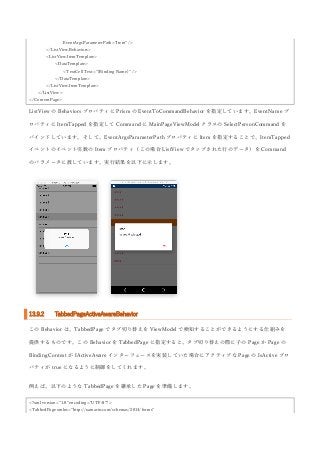 EventArgsParameterPath="Item" />
</ListView.Behaviors>
<ListView.ItemTemplate>
<DataTemplate>
<TextCell Text="{Binding Name}" />
</DataTemplate>
</ListView.ItemTemplate>
</ListView>
</ContentPage>
ListView の Behaviors プロパティに Prism の EventToCommandBehavior を指定しています。EventName プ
ロパティに ItemTapped を指定して Command に MainPageViewModel クラスの SelectPersonCommand を
バインドしています。そして、EventArgsParameterPath プロパティに Item を指定することで、ItemTapped
イベントのイベント引数の Item プロパティ（この場合 ListView でタップされた行のデータ）を Command
のパラメータに渡しています。実行結果を以下に示します。
13.9.2 TabbedPageActiveAwareBehavior
この Behavior は、TabbedPage でタブ切り替えを ViewModel で検知することができるようにする仕組みを
提供するものです。この Behavior を TabbedPage に指定すると、タブ切り替えの際に子の Page か Page の
BindingContext が IActiveAware インターフェースを実装していた場合にアクティブな Page の IsActive プロ
パティが true になるように制御をしてくれます。
例えば、以下のような TabbedPage を継承した Page を準備します。
<?xml version="1.0" encoding="UTF-8"?>
<TabbedPage xmlns="http://xamarin.com/schemas/2014/forms"
 