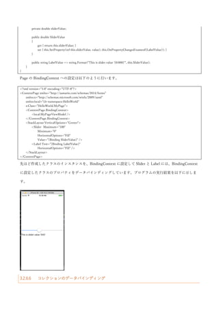 ここでは、データバインディングの BindingContext について説明します。BindingContext は、コントロー
ルの親クラスをたどって行くとたどり着く BindableObject クラスに定義されているプロパティになります。
このプロパティは、データバインディングの Source プロパティが指定されていないときに暗黙的に Source
として使われるというプロパティになります。さらに、BindingContext は、コントロールの階層の親から子
へと伝播して行くので Page の BindingContext に設定することで自動的に Page 内の全コントロールの
Binding の Source が設定可能です。この特徴を利用して、Page の BindingContext にオブジェクトを設定し
て、それとデータバインディングを行うことで C#のオブジェクトの世界と XAML の世界を接続するプログ
ラミングモデルがよく採用されます。BindingContext に設定するオブジェクトは、INotifyPropertyChanged
インターフェースを実装していることが多くのケースにおいて望ましいです。データバインディングは、
INotifyPropertyChanged インターフェースの PropertyChanged イベントを監視して、データの変更を検知し
てターゲットの値の更新を行います。逆にいうと、INotifyPropertyChanged インターフェースを実装してい
ないクラスを BindingContext に設定しても、ソースのプロパティが変わってもターゲットに伝搬されないた
め実質使い物になりません。
そのため、以下のような INotifyPropertyChanged の実装クラスを定義しておいて、そのクラスを継承する形
で BindingContext に設定するクラスを定義するという方法がよく取られています。
using System.ComponentModel;
using System.Runtime.CompilerServices;
namespace HelloWorld
{
public class BindableBase : INotifyPropertyChanged
{
protected BindableBase()
{
}
public event PropertyChangedEventHandler PropertyChanged;
protected virtual void OnPropertyChanged([CallerMemberName] string propertyName = null)
{
this.PropertyChanged?.Invoke(this, new PropertyChangedEventArgs(propertyName));
}
protected virtual bool SetProperty<T>(ref T field, T value, [CallerMemberName] string propertyName = null)
{
if (object.Equals(field, value)) { return false; }
field = value;
 