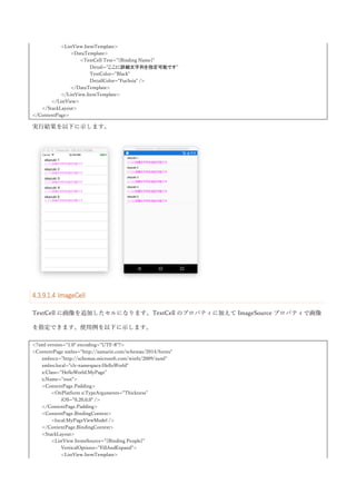 ListView コントロールは、各要素に対してアクションを紐づけることができます。コンテキストアクション
という機能が、それにあたります。コンテキストアクションを使うには、ItemTemplate プロパティに設定し
ている DataTemplate 内の各種 Cell（これまで TextCell を使っている箇所になります）の ContextActions プ
ロパティに MenuItem クラスを指定して使います。MenuItem クラスは、Text プロパティでメニューの文字
列を指定します。Icon プロパティを指定することでメニューのアイコンを指定できます。メニューが選択さ
れたときの処理は、Command プロパティで Command を指定するか、Clicked イベントを購読して行いま
す。使用例を以下に示します。
<?xml version="1.0" encoding="UTF-8"?>
<ContentPage xmlns="http://xamarin.com/schemas/2014/forms"
xmlns:x="http://schemas.microsoft.com/winfx/2009/xaml"
x:Class="HelloWorld.MyPage">
<ContentPage.Padding>
<OnPlatform x:TypeArguments="Thickness">
<On Platform="iOS">0,20,0,0</On>
</OnPlatform>
</ContentPage.Padding>
<StackLayout>
<ListView x:Name="listView"
VerticalOptions="FillAndExpand">
<ListView.ItemTemplate>
<DataTemplate>
<TextCell Text="{Binding Name}">
<TextCell.ContextActions>
<MenuItem Text="Menu1"
Icon="profile.jpg"
Clicked="MenuItem1_Clicked" />
<MenuItem Text="Menu2"
 