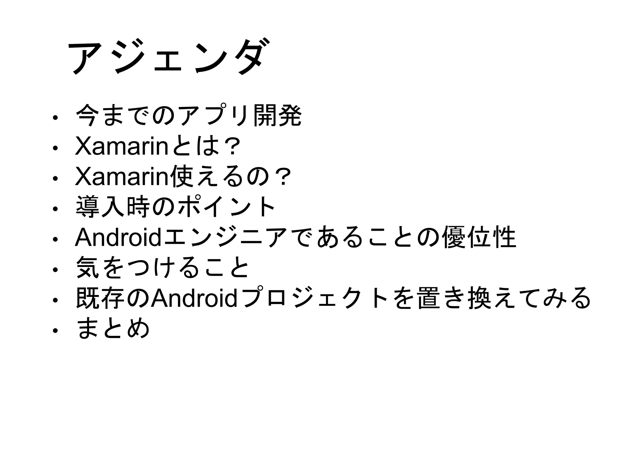 アジェンダ
• 今までのアプリ開発
• Xamarinとは？
• Xamarin使えるの？
• 導入時のポイント
• Androidエンジニアであることの優位性
• 気をつけること
• 既存のAndroidプロジェクトを置き換えてみる
• まとめ
 