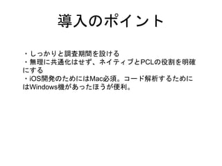 導入のポイント
・しっかりと調査期間を設ける
・無理に共通化はせず、ネイティブとPCLの役割を明確
にする
・iOS開発のためにはMac必須。コード解析するために
はWindows機があったほうが便利。
 
