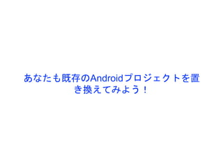 あなたも既存のAndroidプロジェクトを置
き換えてみよう！
 