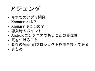 アジェンダ
• 今までのアプリ開発
• Xamarinとは？
• Xamarin使えるの？
• 導入時のポイント
• Androidエンジニアであることの優位性
• 気をつけること
• 既存のAndroidプロジェクトを置き換えてみる
• まとめ
 