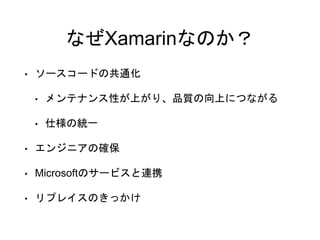 なぜXamarinなのか？
• ソースコードの共通化
• メンテナンス性が上がり、品質の向上につながる
• 仕様の統一
• エンジニアの確保
• Microsoftのサービスと連携
• リプレイスのきっかけ
 