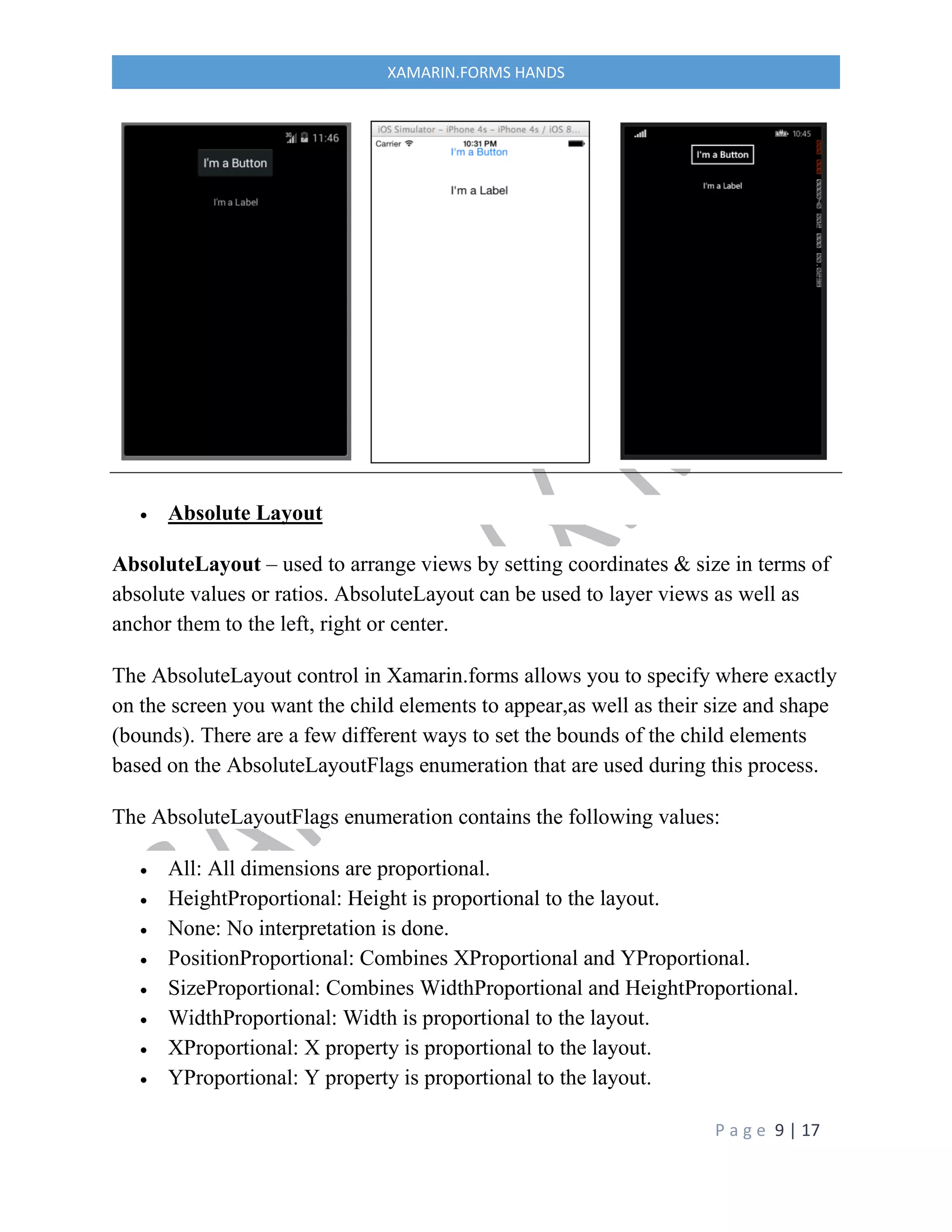 P a g e 9 | 17
XAMARIN.FORMS HANDS
 Absolute Layout
AbsoluteLayout – used to arrange views by setting coordinates & size in terms of
absolute values or ratios. AbsoluteLayout can be used to layer views as well as
anchor them to the left, right or center.
The AbsoluteLayout control in Xamarin.forms allows you to specify where exactly
on the screen you want the child elements to appear,as well as their size and shape
(bounds). There are a few different ways to set the bounds of the child elements
based on the AbsoluteLayoutFlags enumeration that are used during this process.
The AbsoluteLayoutFlags enumeration contains the following values:
 All: All dimensions are proportional.
 HeightProportional: Height is proportional to the layout.
 None: No interpretation is done.
 PositionProportional: Combines XProportional and YProportional.
 SizeProportional: Combines WidthProportional and HeightProportional.
 WidthProportional: Width is proportional to the layout.
 XProportional: X property is proportional to the layout.
 YProportional: Y property is proportional to the layout.
 