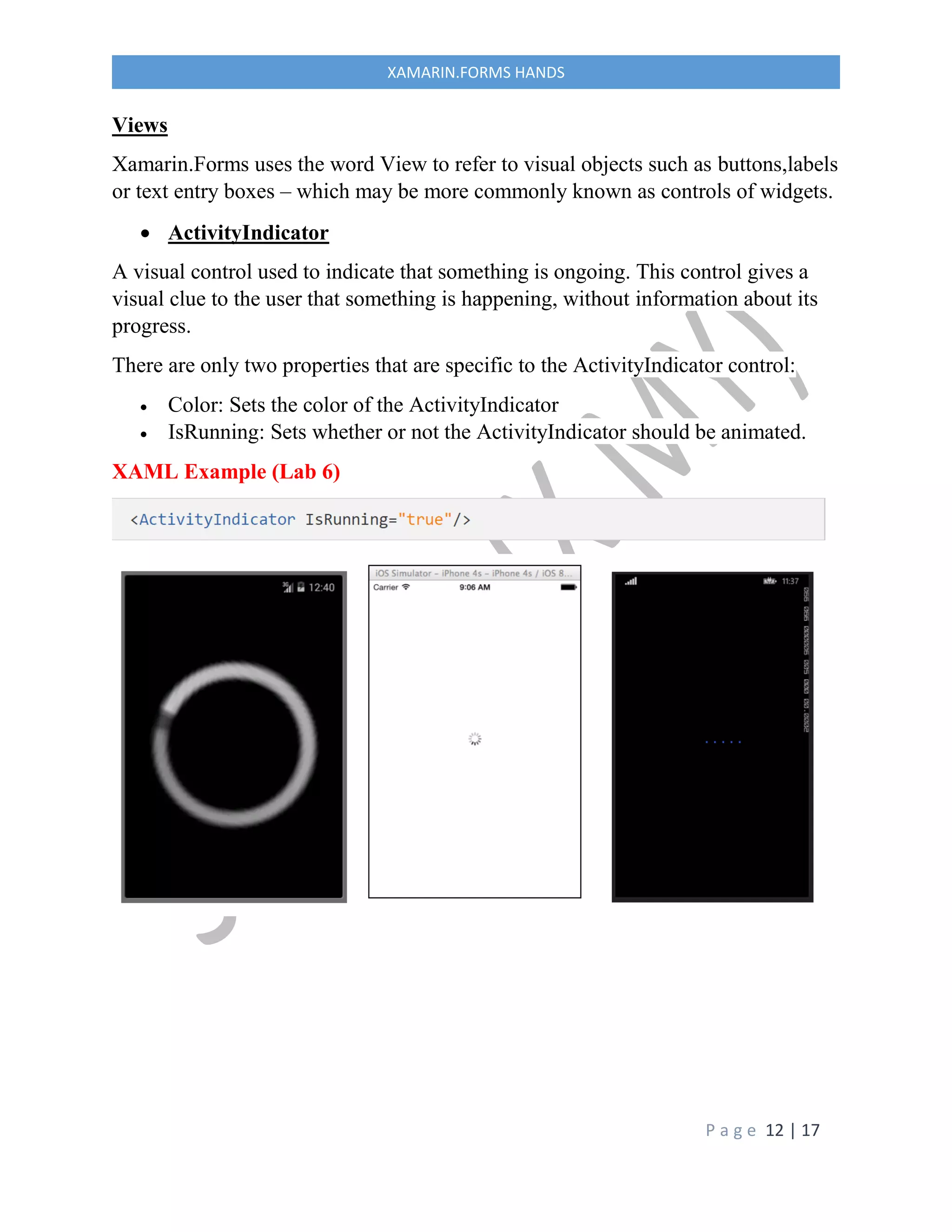 P a g e 12 | 17
XAMARIN.FORMS HANDS
Views
Xamarin.Forms uses the word View to refer to visual objects such as buttons,labels
or text entry boxes – which may be more commonly known as controls of widgets.
 ActivityIndicator
A visual control used to indicate that something is ongoing. This control gives a
visual clue to the user that something is happening, without information about its
progress.
There are only two properties that are specific to the ActivityIndicator control:
 Color: Sets the color of the ActivityIndicator
 IsRunning: Sets whether or not the ActivityIndicator should be animated.
XAML Example (Lab 6)
 