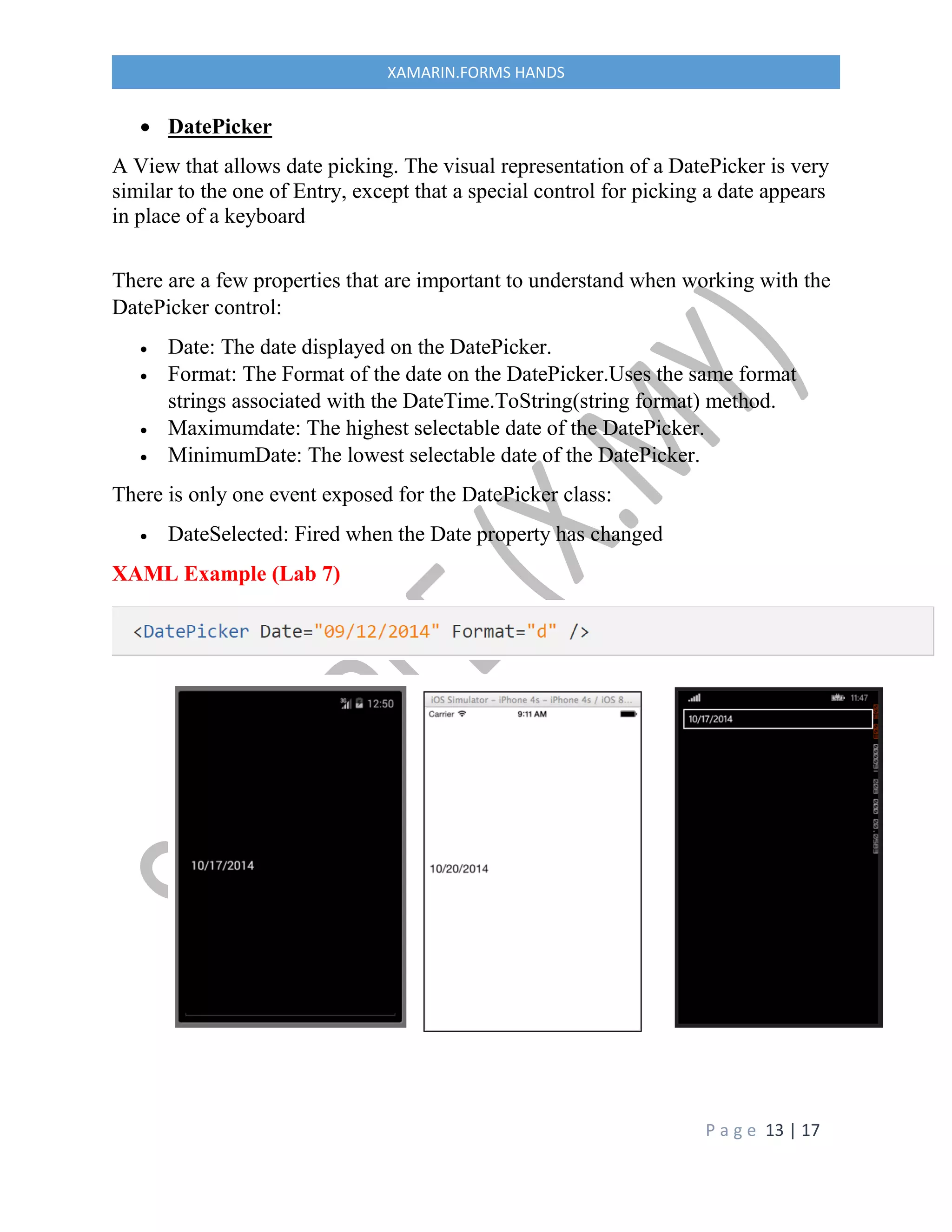 P a g e 13 | 17
XAMARIN.FORMS HANDS
 DatePicker
A View that allows date picking. The visual representation of a DatePicker is very
similar to the one of Entry, except that a special control for picking a date appears
in place of a keyboard
There are a few properties that are important to understand when working with the
DatePicker control:
 Date: The date displayed on the DatePicker.
 Format: The Format of the date on the DatePicker.Uses the same format
strings associated with the DateTime.ToString(string format) method.
 Maximumdate: The highest selectable date of the DatePicker.
 MinimumDate: The lowest selectable date of the DatePicker.
There is only one event exposed for the DatePicker class:
 DateSelected: Fired when the Date property has changed
XAML Example (Lab 7)
 