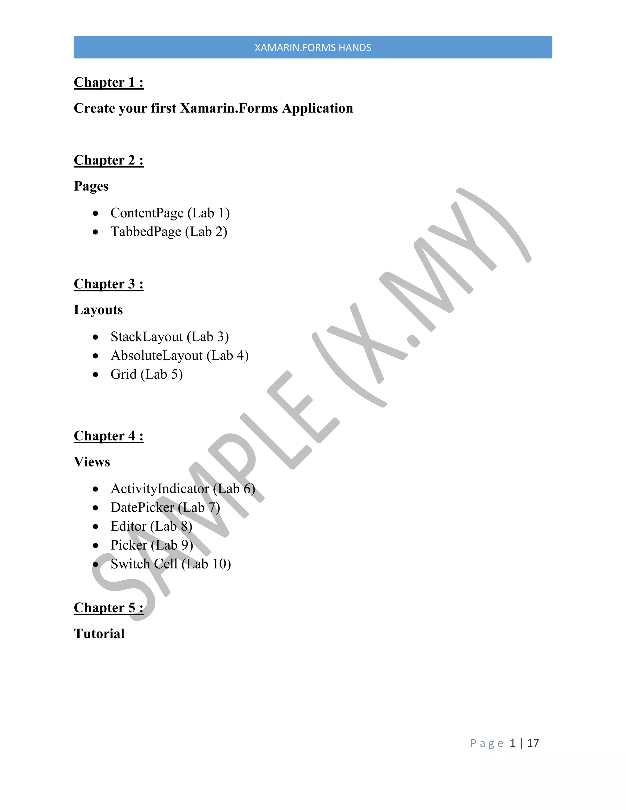 P a g e 1 | 17
XAMARIN.FORMS HANDS
Chapter 1 :
Create your first Xamarin.Forms Application
Chapter 2 :
Pages
 ContentPage (Lab 1)
 TabbedPage (Lab 2)
Chapter 3 :
Layouts
 StackLayout (Lab 3)
 AbsoluteLayout (Lab 4)
 Grid (Lab 5)
Chapter 4 :
Views
 ActivityIndicator (Lab 6)
 DatePicker (Lab 7)
 Editor (Lab 8)
 Picker (Lab 9)
 Switch Cell (Lab 10)
Chapter 5 :
Tutorial
 