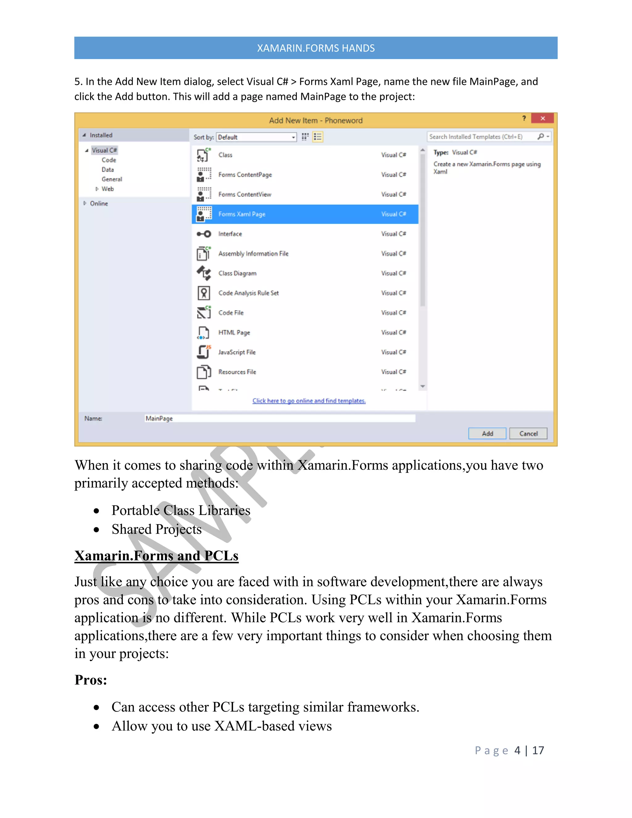 P a g e 4 | 17
XAMARIN.FORMS HANDS
5. In the Add New Item dialog, select Visual C# > Forms Xaml Page, name the new file MainPage, and
click the Add button. This will add a page named MainPage to the project:
When it comes to sharing code within Xamarin.Forms applications,you have two
primarily accepted methods:
 Portable Class Libraries
 Shared Projects
Xamarin.Forms and PCLs
Just like any choice you are faced with in software development,there are always
pros and cons to take into consideration. Using PCLs within your Xamarin.Forms
application is no different. While PCLs work very well in Xamarin.Forms
applications,there are a few very important things to consider when choosing them
in your projects:
Pros:
 Can access other PCLs targeting similar frameworks.
 Allow you to use XAML-based views
 