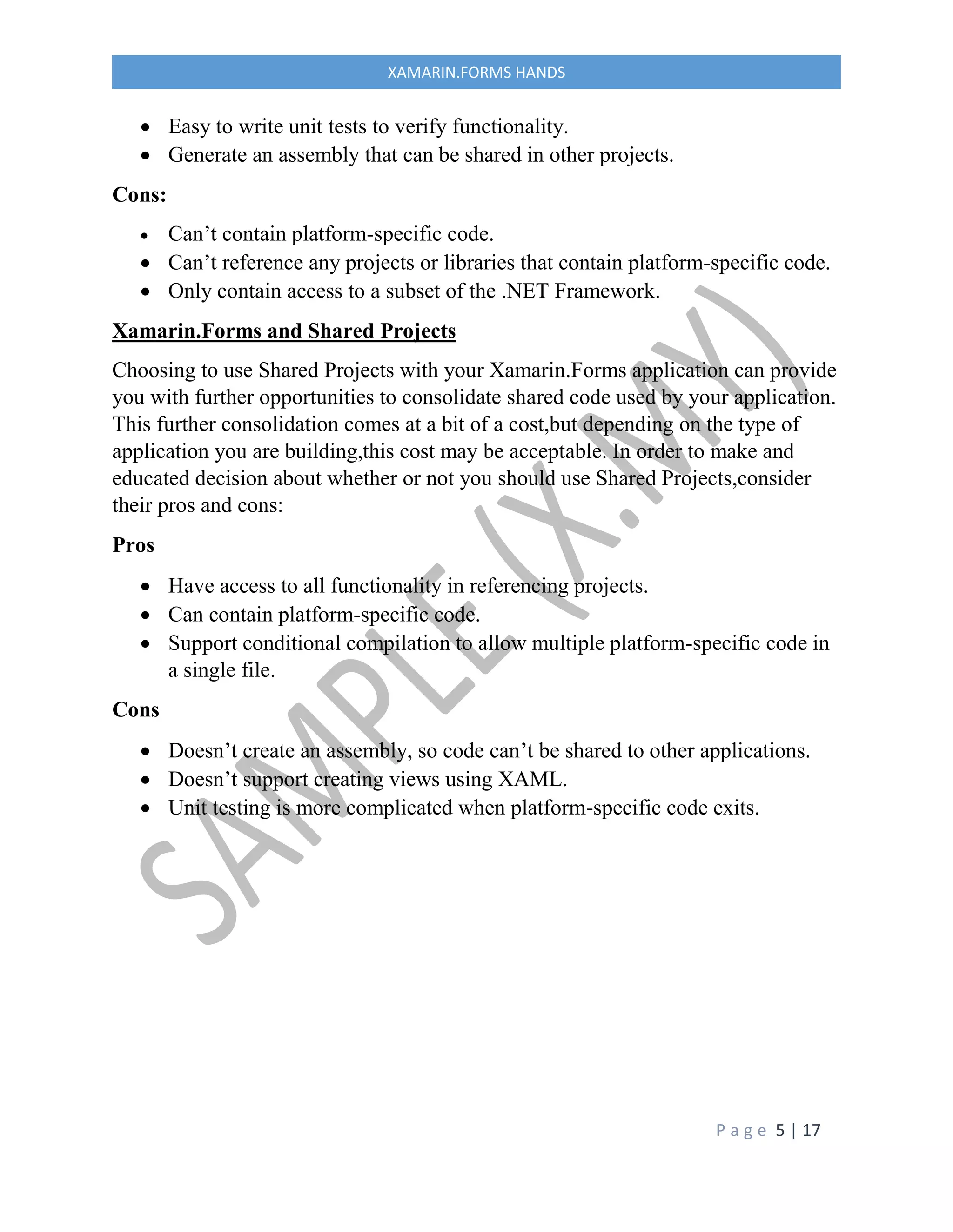 P a g e 5 | 17
XAMARIN.FORMS HANDS
 Easy to write unit tests to verify functionality.
 Generate an assembly that can be shared in other projects.
Cons:
 Can’t contain platform-specific code.
 Can’t reference any projects or libraries that contain platform-specific code.
 Only contain access to a subset of the .NET Framework.
Xamarin.Forms and Shared Projects
Choosing to use Shared Projects with your Xamarin.Forms application can provide
you with further opportunities to consolidate shared code used by your application.
This further consolidation comes at a bit of a cost,but depending on the type of
application you are building,this cost may be acceptable. In order to make and
educated decision about whether or not you should use Shared Projects,consider
their pros and cons:
Pros
 Have access to all functionality in referencing projects.
 Can contain platform-specific code.
 Support conditional compilation to allow multiple platform-specific code in
a single file.
Cons
 Doesn’t create an assembly, so code can’t be shared to other applications.
 Doesn’t support creating views using XAML.
 Unit testing is more complicated when platform-specific code exits.
 