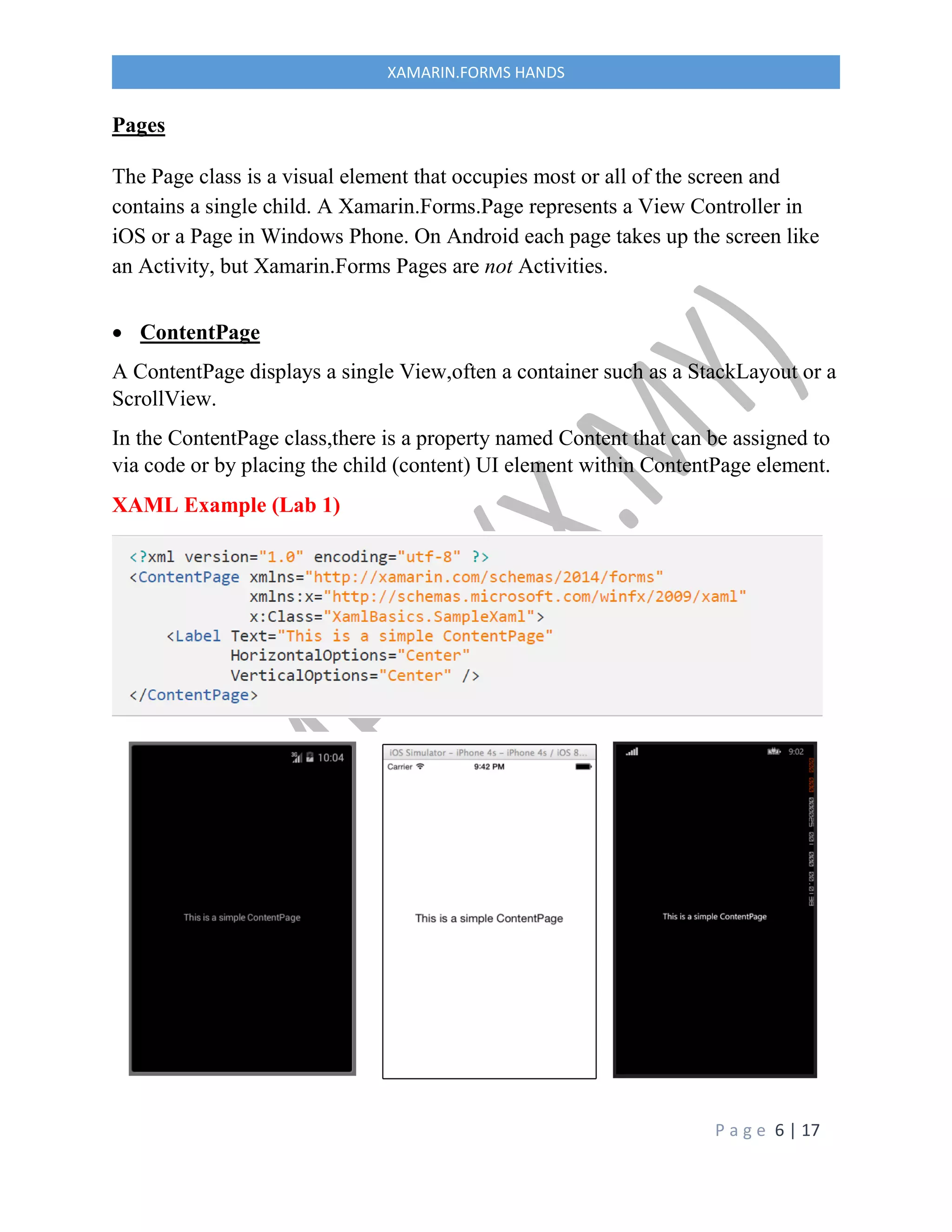 P a g e 6 | 17
XAMARIN.FORMS HANDS
Pages
The Page class is a visual element that occupies most or all of the screen and
contains a single child. A Xamarin.Forms.Page represents a View Controller in
iOS or a Page in Windows Phone. On Android each page takes up the screen like
an Activity, but Xamarin.Forms Pages are not Activities.
 ContentPage
A ContentPage displays a single View,often a container such as a StackLayout or a
ScrollView.
In the ContentPage class,there is a property named Content that can be assigned to
via code or by placing the child (content) UI element within ContentPage element.
XAML Example (Lab 1)
 