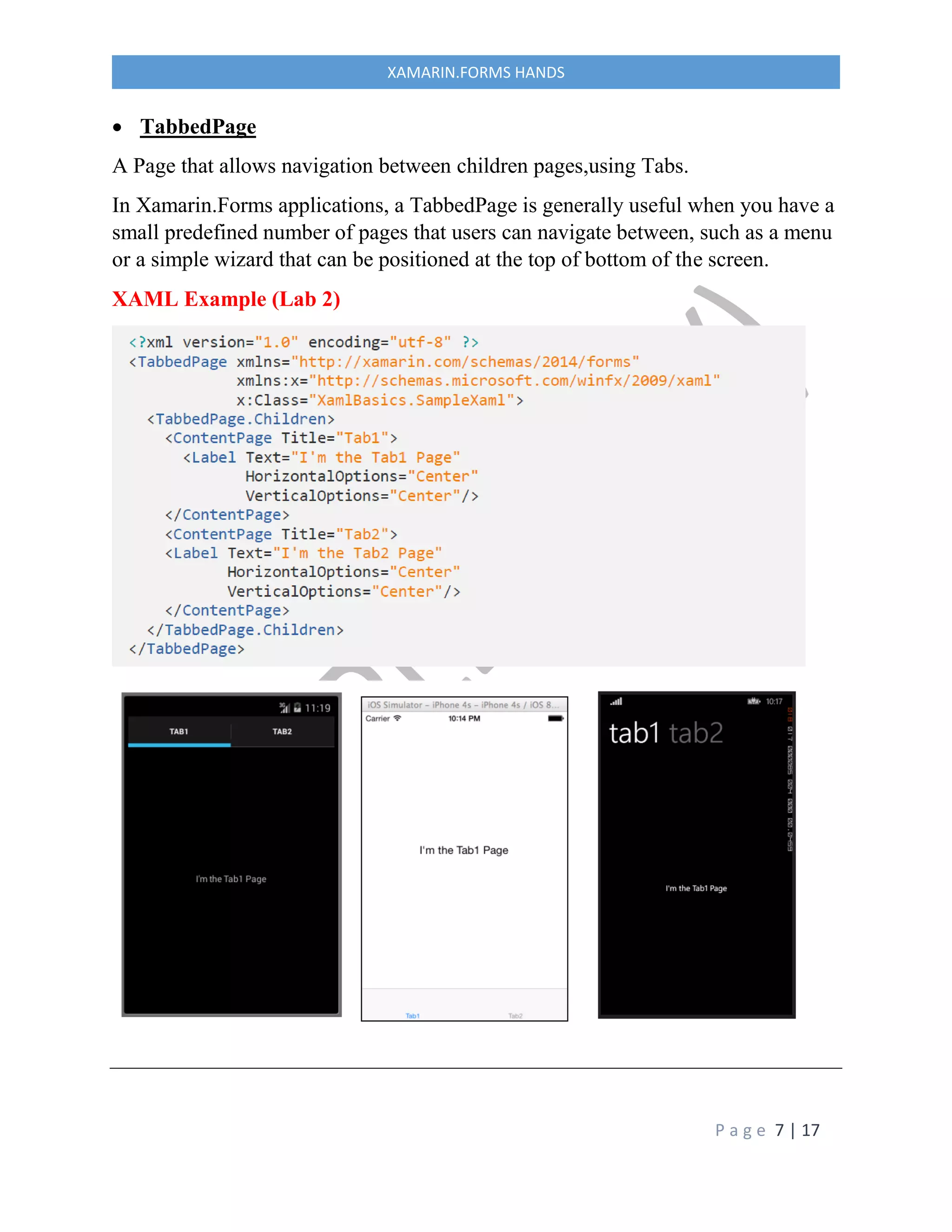 P a g e 7 | 17
XAMARIN.FORMS HANDS
 TabbedPage
A Page that allows navigation between children pages,using Tabs.
In Xamarin.Forms applications, a TabbedPage is generally useful when you have a
small predefined number of pages that users can navigate between, such as a menu
or a simple wizard that can be positioned at the top of bottom of the screen.
XAML Example (Lab 2)
 