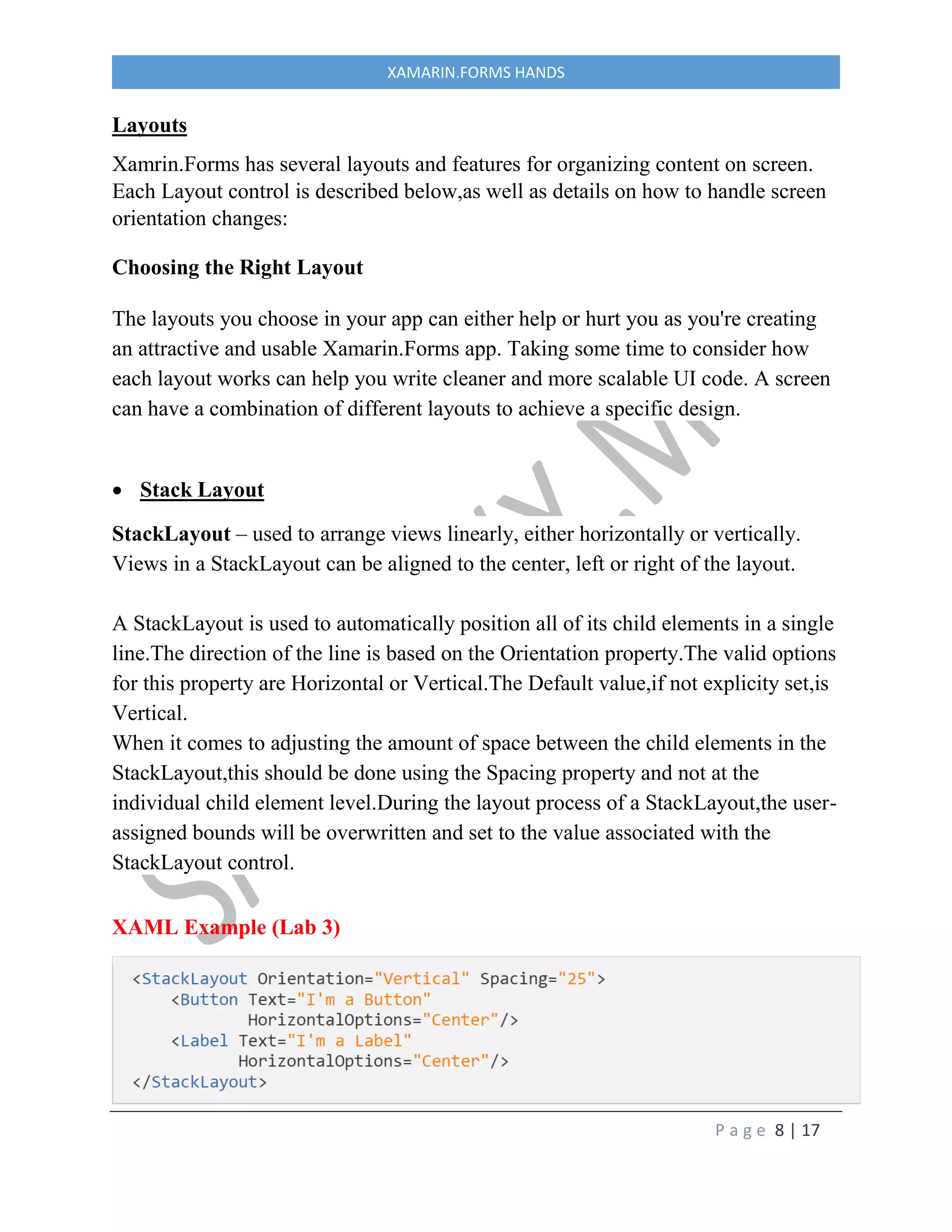 P a g e 8 | 17
XAMARIN.FORMS HANDS
Layouts
Xamrin.Forms has several layouts and features for organizing content on screen.
Each Layout control is described below,as well as details on how to handle screen
orientation changes:
Choosing the Right Layout
The layouts you choose in your app can either help or hurt you as you're creating
an attractive and usable Xamarin.Forms app. Taking some time to consider how
each layout works can help you write cleaner and more scalable UI code. A screen
can have a combination of different layouts to achieve a specific design.
 Stack Layout
StackLayout – used to arrange views linearly, either horizontally or vertically.
Views in a StackLayout can be aligned to the center, left or right of the layout.
A StackLayout is used to automatically position all of its child elements in a single
line.The direction of the line is based on the Orientation property.The valid options
for this property are Horizontal or Vertical.The Default value,if not explicity set,is
Vertical.
When it comes to adjusting the amount of space between the child elements in the
StackLayout,this should be done using the Spacing property and not at the
individual child element level.During the layout process of a StackLayout,the user-
assigned bounds will be overwritten and set to the value associated with the
StackLayout control.
XAML Example (Lab 3)
 