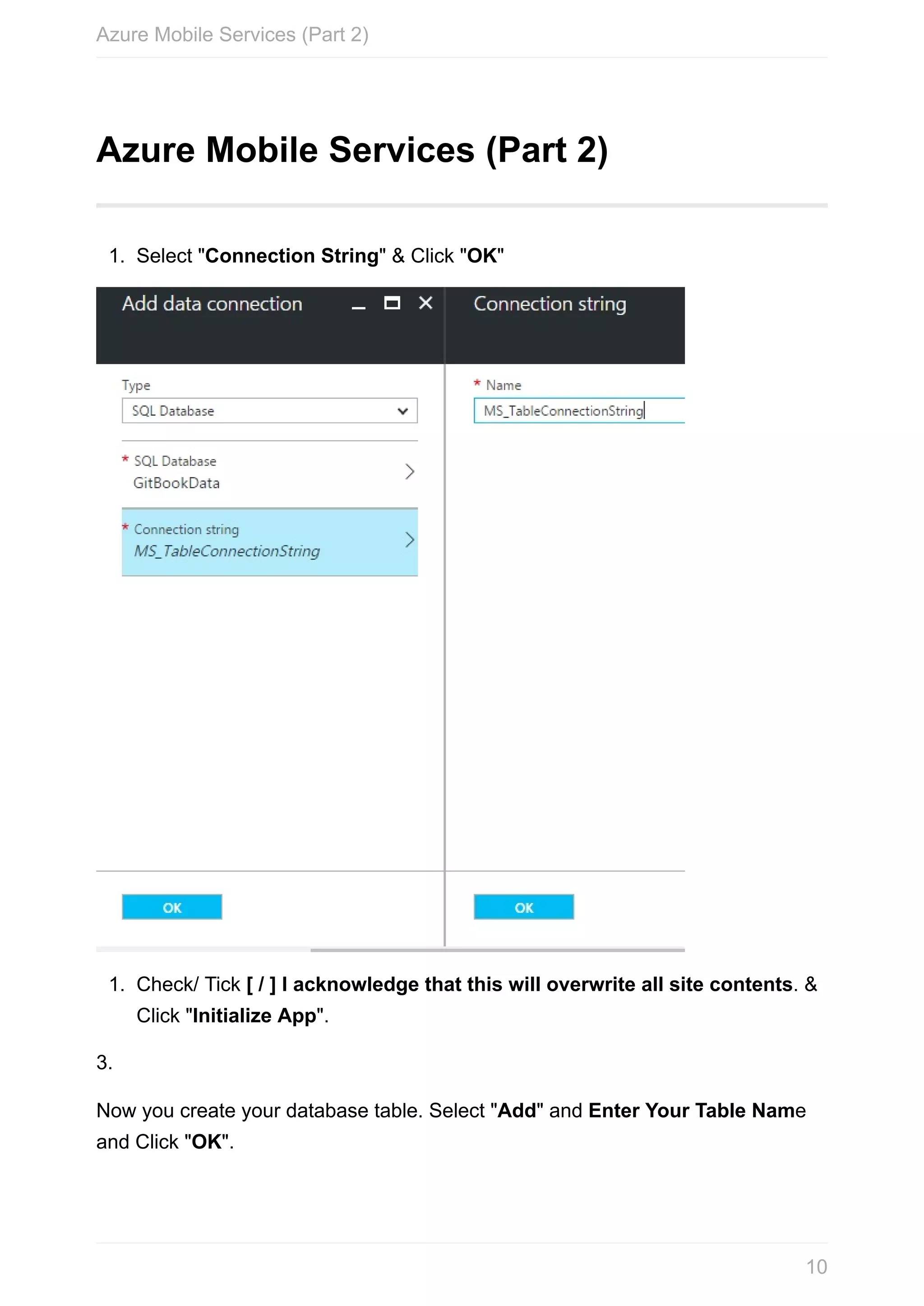 Azure	Mobile	Services	(Part	2) 1. Select	"Connection	String"	&	Click	"OK" 1. Check/	Tick	[	/	]	I	acknowledge	that	this	will	overwrite	all	site	contents.	& Click	"Initialize	App". 3. Now	you	create	your	database	table.	Select	"Add"	and	Enter	Your	Table	Name and	Click	"OK". Azure	Mobile	Services	(Part	2) 10 