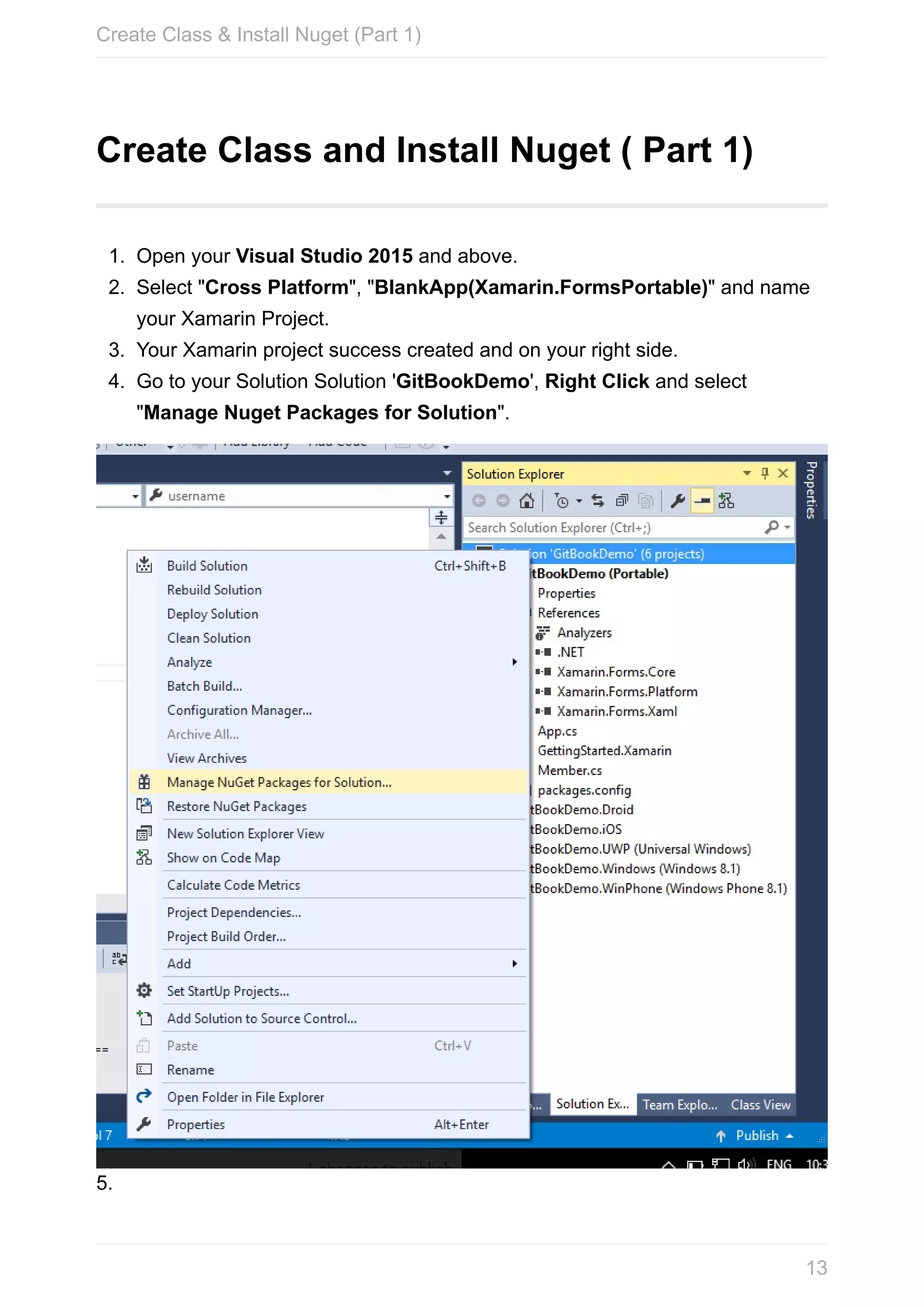 Create	Class	and	Install	Nuget	(	Part	1) 1. Open	your	Visual	Studio	2015	and	above. 2. Select	"Cross	Platform",	"BlankApp(Xamarin.FormsPortable)"	and	name your	Xamarin	Project. 3. Your	Xamarin	project	success	created	and	on	your	right	side. 4. Go	to	your	Solution	Solution	'GitBookDemo',	Right	Click	and	select "Manage	Nuget	Packages	for	Solution". 5. Create	Class	&	Install	Nuget	(Part	1) 13 