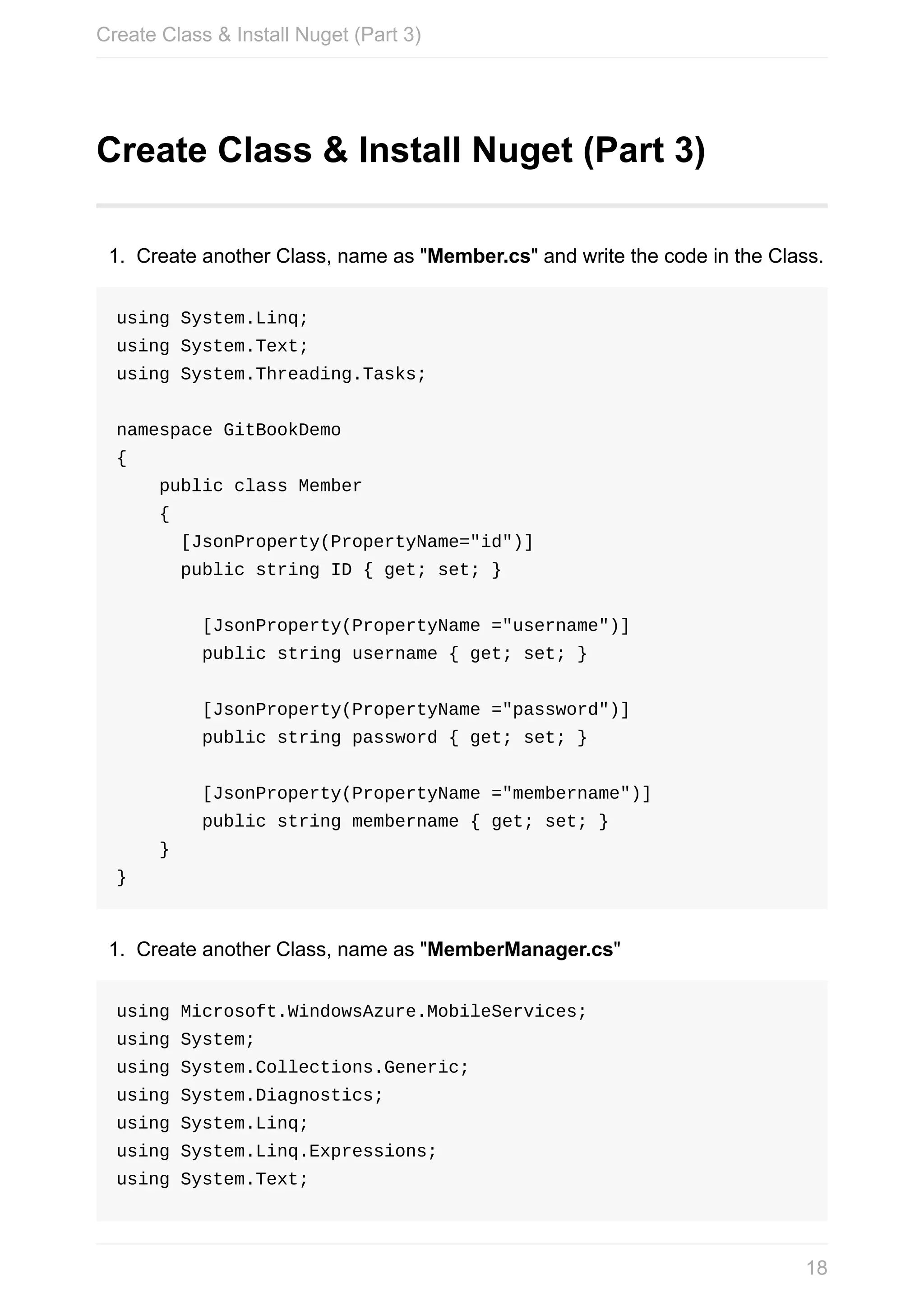 Create	Class	&	Install	Nuget	(Part	3) 1. Create	another	Class,	name	as	"Member.cs"	and	write	the	code	in	the	Class. using	System.Linq; using	System.Text; using	System.Threading.Tasks; namespace	GitBookDemo {	public	class	Member	{	[JsonProperty(PropertyName="id")]	public	string	ID	{	get;	set;	}	[JsonProperty(PropertyName	="username")]	public	string	username	{	get;	set;	}	[JsonProperty(PropertyName	="password")]	public	string	password	{	get;	set;	}	[JsonProperty(PropertyName	="membername")]	public	string	membername	{	get;	set;	}	} } 1. Create	another	Class,	name	as	"MemberManager.cs" using	Microsoft.WindowsAzure.MobileServices; using	System; using	System.Collections.Generic; using	System.Diagnostics; using	System.Linq; using	System.Linq.Expressions; using	System.Text; Create	Class	&	Install	Nuget	(Part	3) 18 