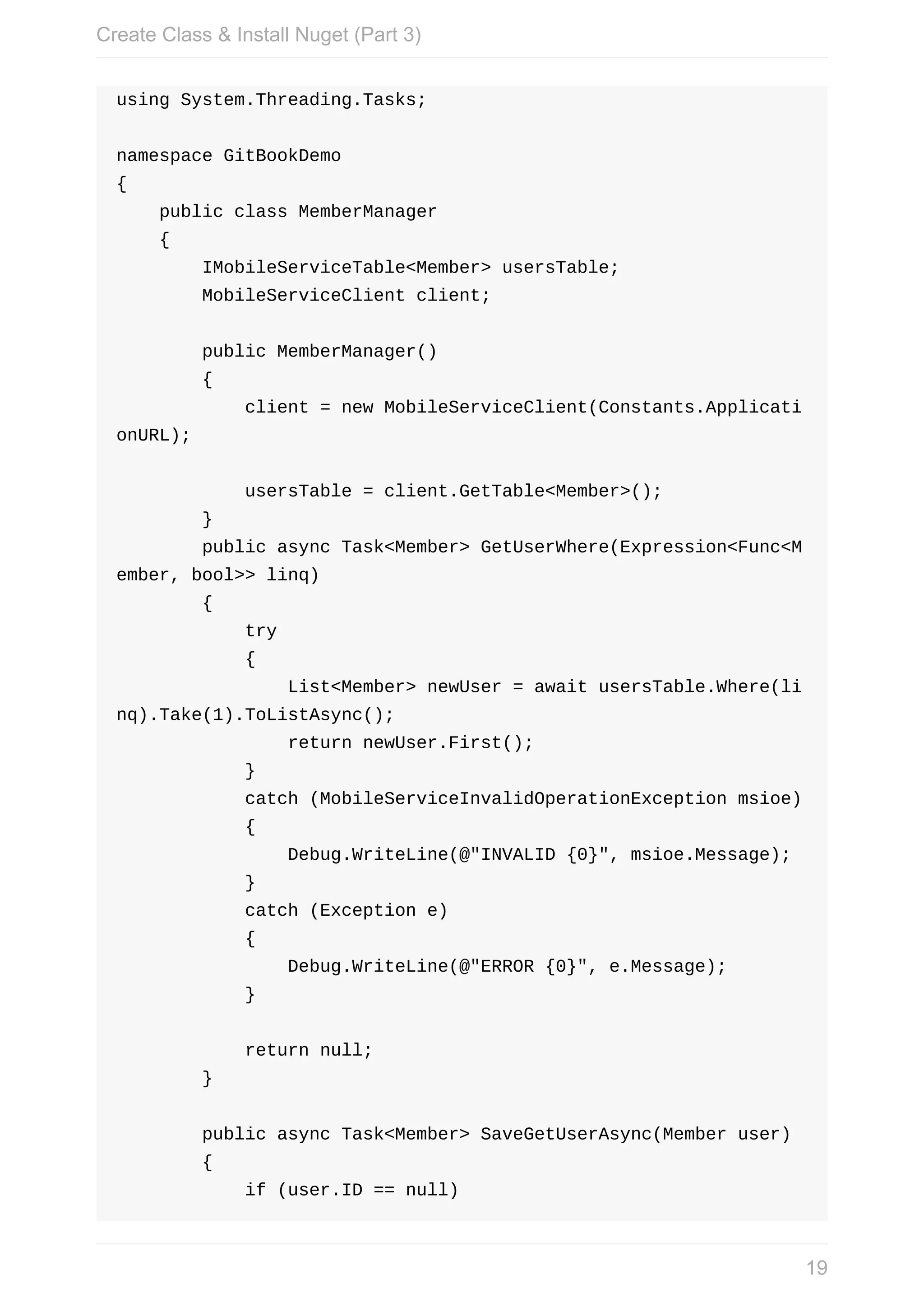 using	System.Threading.Tasks; namespace	GitBookDemo {	public	class	MemberManager	{	IMobileServiceTable<Member>	usersTable;	MobileServiceClient	client;	public	MemberManager()	{	client	=	new	MobileServiceClient(Constants.Applicati onURL);	usersTable	=	client.GetTable<Member>();	}	public	async	Task<Member>	GetUserWhere(Expression<Func<M ember,	bool>>	linq)	{	try	{	List<Member>	newUser	=	await	usersTable.Where(li nq).Take(1).ToListAsync();	return	newUser.First();	}	catch	(MobileServiceInvalidOperationException	msioe)	{	Debug.WriteLine(@"INVALID	{0}",	msioe.Message);	}	catch	(Exception	e)	{	Debug.WriteLine(@"ERROR	{0}",	e.Message);	}	return	null;	}	public	async	Task<Member>	SaveGetUserAsync(Member	user)	{	if	(user.ID	==	null) Create	Class	&	Install	Nuget	(Part	3) 19 