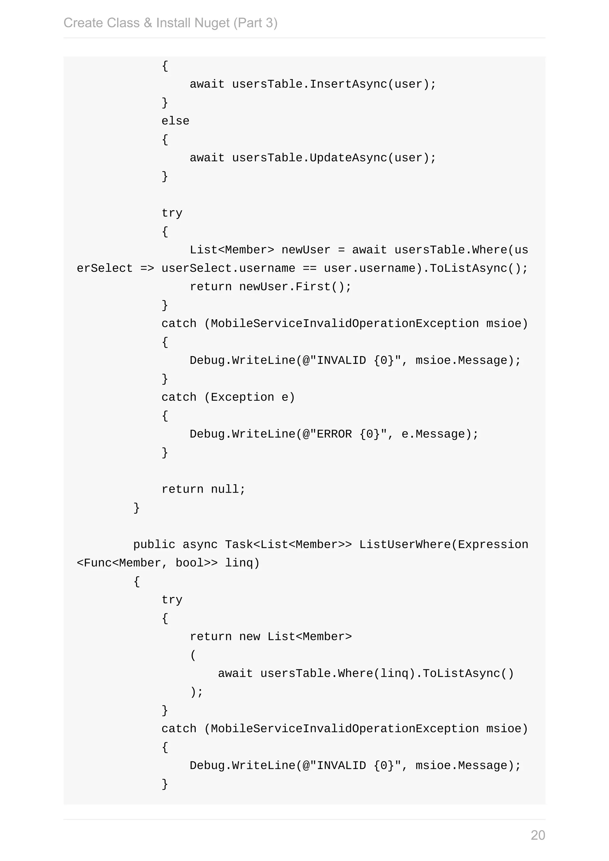 {	await	usersTable.InsertAsync(user);	}	else	{	await	usersTable.UpdateAsync(user);	}	try	{	List<Member>	newUser	=	await	usersTable.Where(us erSelect	=>	userSelect.username	==	user.username).ToListAsync();	return	newUser.First();	}	catch	(MobileServiceInvalidOperationException	msioe)	{	Debug.WriteLine(@"INVALID	{0}",	msioe.Message);	}	catch	(Exception	e)	{	Debug.WriteLine(@"ERROR	{0}",	e.Message);	}	return	null;	}	public	async	Task<List<Member>>	ListUserWhere(Expression <Func<Member,	bool>>	linq)	{	try	{	return	new	List<Member>	(	await	usersTable.Where(linq).ToListAsync()	);	}	catch	(MobileServiceInvalidOperationException	msioe)	{	Debug.WriteLine(@"INVALID	{0}",	msioe.Message);	} Create	Class	&	Install	Nuget	(Part	3) 20 