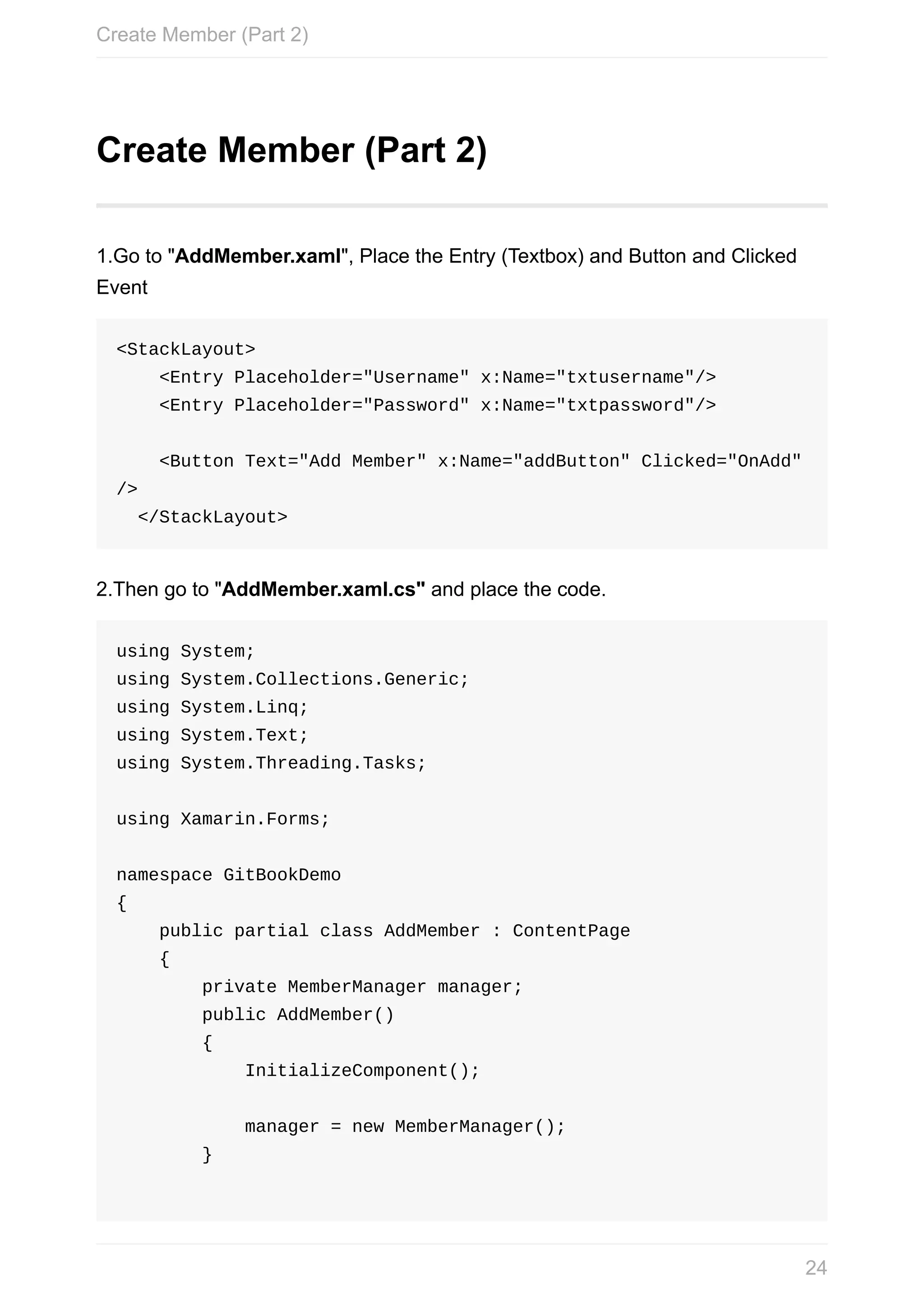 Create	Member	(Part	2) 1.Go	to	"AddMember.xaml",	Place	the	Entry	(Textbox)	and	Button	and	Clicked Event <StackLayout>	<Entry	Placeholder="Username"	x:Name="txtusername"/>	<Entry	Placeholder="Password"	x:Name="txtpassword"/>	<Button	Text="Add	Member"	x:Name="addButton"	Clicked="OnAdd" />	</StackLayout> 2.Then	go	to	"AddMember.xaml.cs"	and	place	the	code. using	System; using	System.Collections.Generic; using	System.Linq; using	System.Text; using	System.Threading.Tasks; using	Xamarin.Forms; namespace	GitBookDemo {	public	partial	class	AddMember	:	ContentPage	{	private	MemberManager	manager;	public	AddMember()	{	InitializeComponent();	manager	=	new	MemberManager();	} Create	Member	(Part	2) 24 