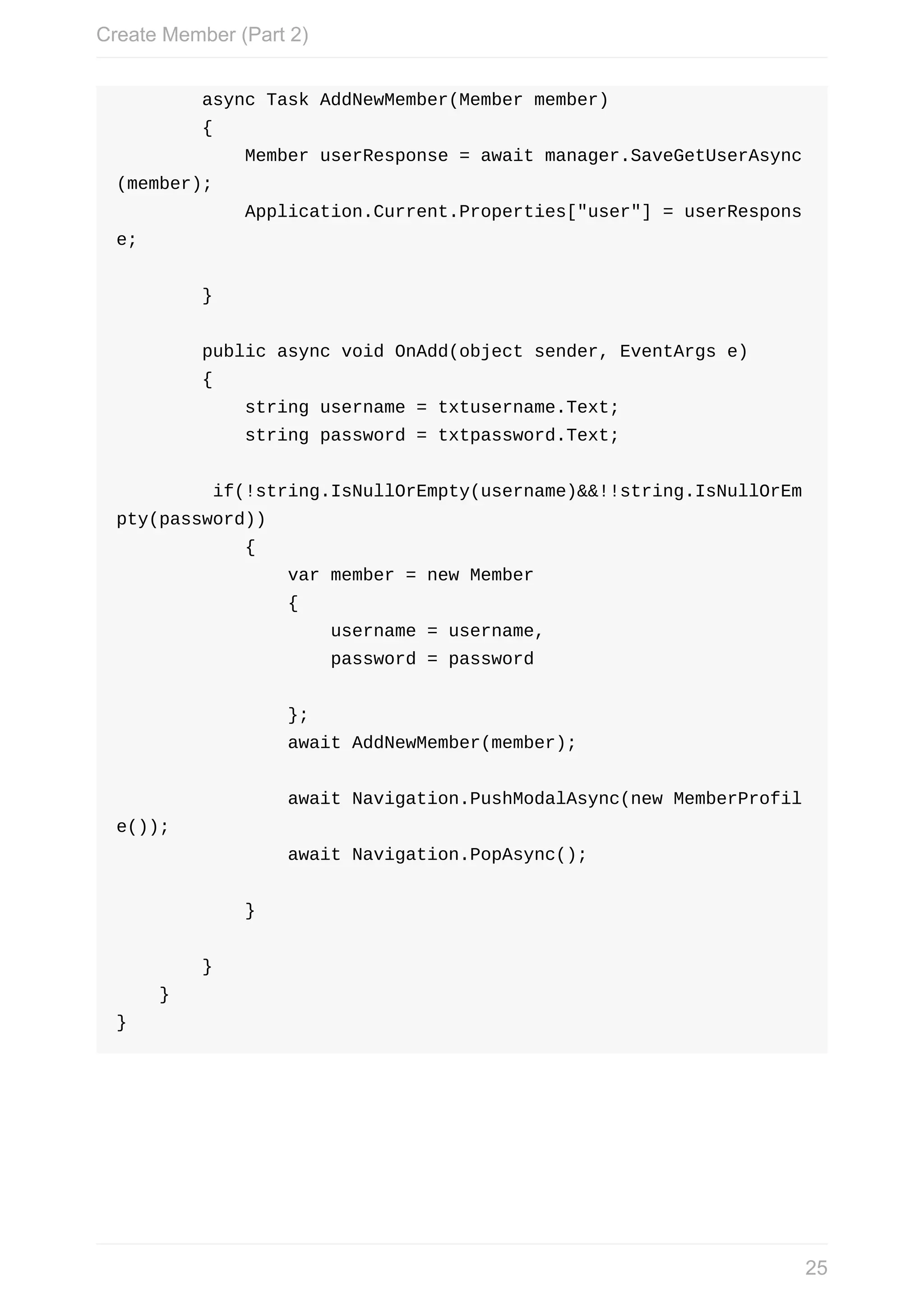 async	Task	AddNewMember(Member	member)	{	Member	userResponse	=	await	manager.SaveGetUserAsync (member);	Application.Current.Properties["user"]	=	userRespons e;	}	public	async	void	OnAdd(object	sender,	EventArgs	e)	{	string	username	=	txtusername.Text;	string	password	=	txtpassword.Text;	if(!string.IsNullOrEmpty(username)&&!!string.IsNullOrEm pty(password))	{	var	member	=	new	Member	{	username	=	username,	password	=	password	};	await	AddNewMember(member);	await	Navigation.PushModalAsync(new	MemberProfil e());	await	Navigation.PopAsync();	}	}	} } Create	Member	(Part	2) 25 