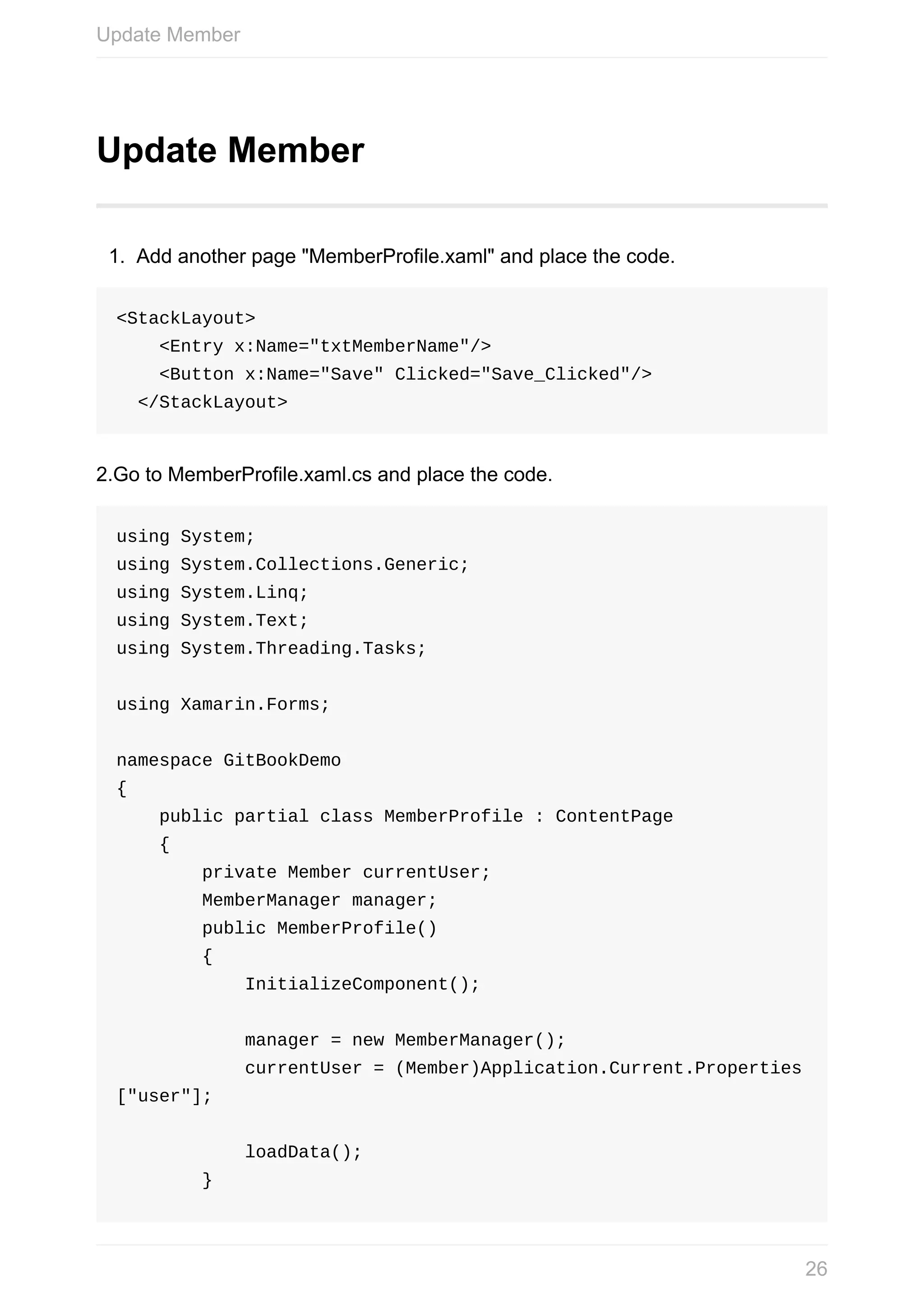 Update	Member 1. Add	another	page	"MemberProfile.xaml"	and	place	the	code. <StackLayout>	<Entry	x:Name="txtMemberName"/>	<Button	x:Name="Save"	Clicked="Save_Clicked"/>	</StackLayout> 2.Go	to	MemberProfile.xaml.cs	and	place	the	code. using	System; using	System.Collections.Generic; using	System.Linq; using	System.Text; using	System.Threading.Tasks; using	Xamarin.Forms; namespace	GitBookDemo {	public	partial	class	MemberProfile	:	ContentPage	{	private	Member	currentUser;	MemberManager	manager;	public	MemberProfile()	{	InitializeComponent();	manager	=	new	MemberManager();	currentUser	=	(Member)Application.Current.Properties ["user"];	loadData();	} Update	Member 26 
